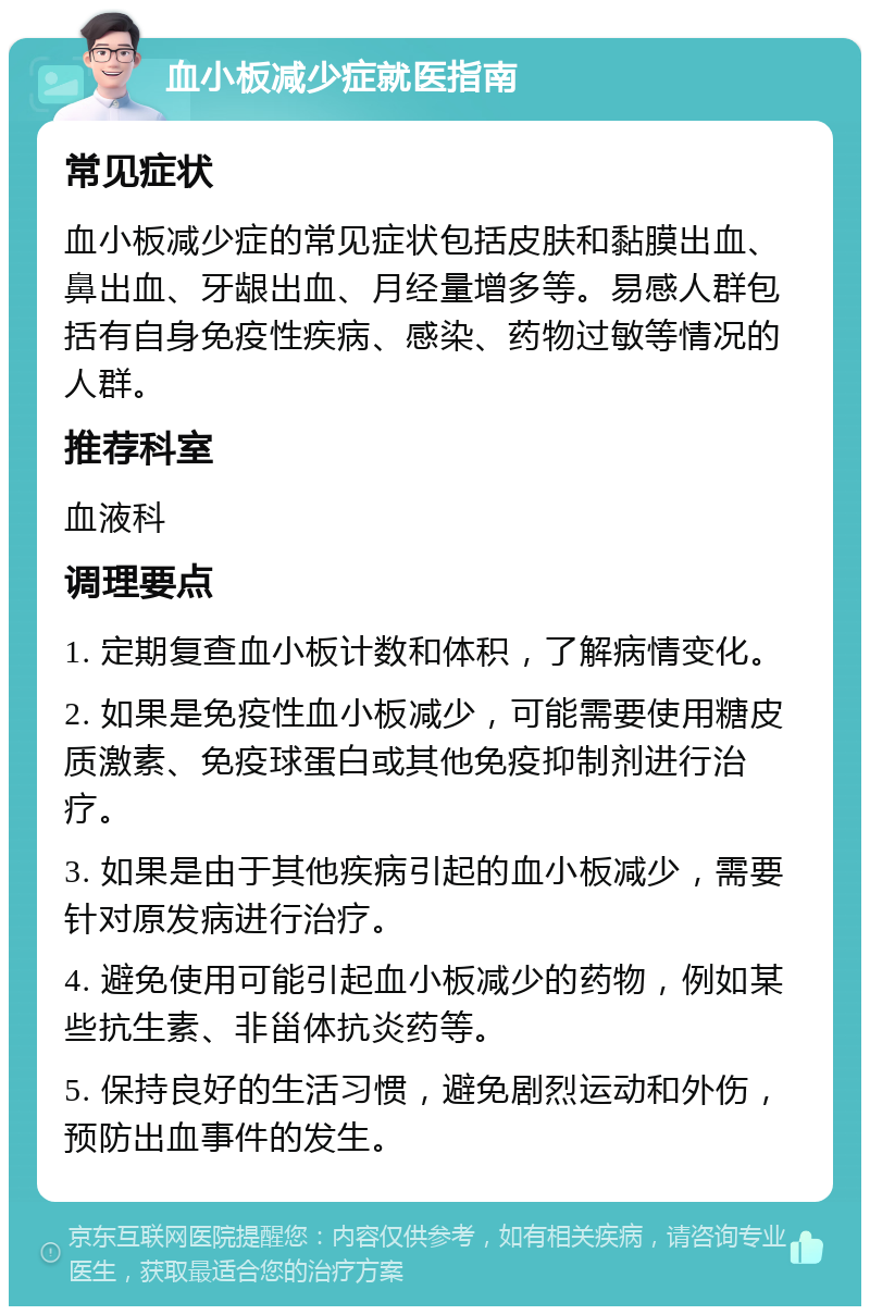 血小板减少症就医指南 常见症状 血小板减少症的常见症状包括皮肤和黏膜出血、鼻出血、牙龈出血、月经量增多等。易感人群包括有自身免疫性疾病、感染、药物过敏等情况的人群。 推荐科室 血液科 调理要点 1. 定期复查血小板计数和体积，了解病情变化。 2. 如果是免疫性血小板减少，可能需要使用糖皮质激素、免疫球蛋白或其他免疫抑制剂进行治疗。 3. 如果是由于其他疾病引起的血小板减少，需要针对原发病进行治疗。 4. 避免使用可能引起血小板减少的药物，例如某些抗生素、非甾体抗炎药等。 5. 保持良好的生活习惯，避免剧烈运动和外伤，预防出血事件的发生。