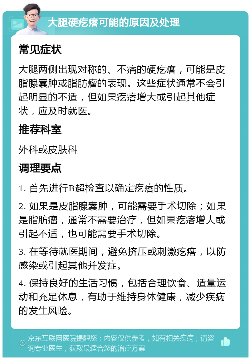 大腿硬疙瘩可能的原因及处理 常见症状 大腿两侧出现对称的、不痛的硬疙瘩，可能是皮脂腺囊肿或脂肪瘤的表现。这些症状通常不会引起明显的不适，但如果疙瘩增大或引起其他症状，应及时就医。 推荐科室 外科或皮肤科 调理要点 1. 首先进行B超检查以确定疙瘩的性质。 2. 如果是皮脂腺囊肿，可能需要手术切除；如果是脂肪瘤，通常不需要治疗，但如果疙瘩增大或引起不适，也可能需要手术切除。 3. 在等待就医期间，避免挤压或刺激疙瘩，以防感染或引起其他并发症。 4. 保持良好的生活习惯，包括合理饮食、适量运动和充足休息，有助于维持身体健康，减少疾病的发生风险。