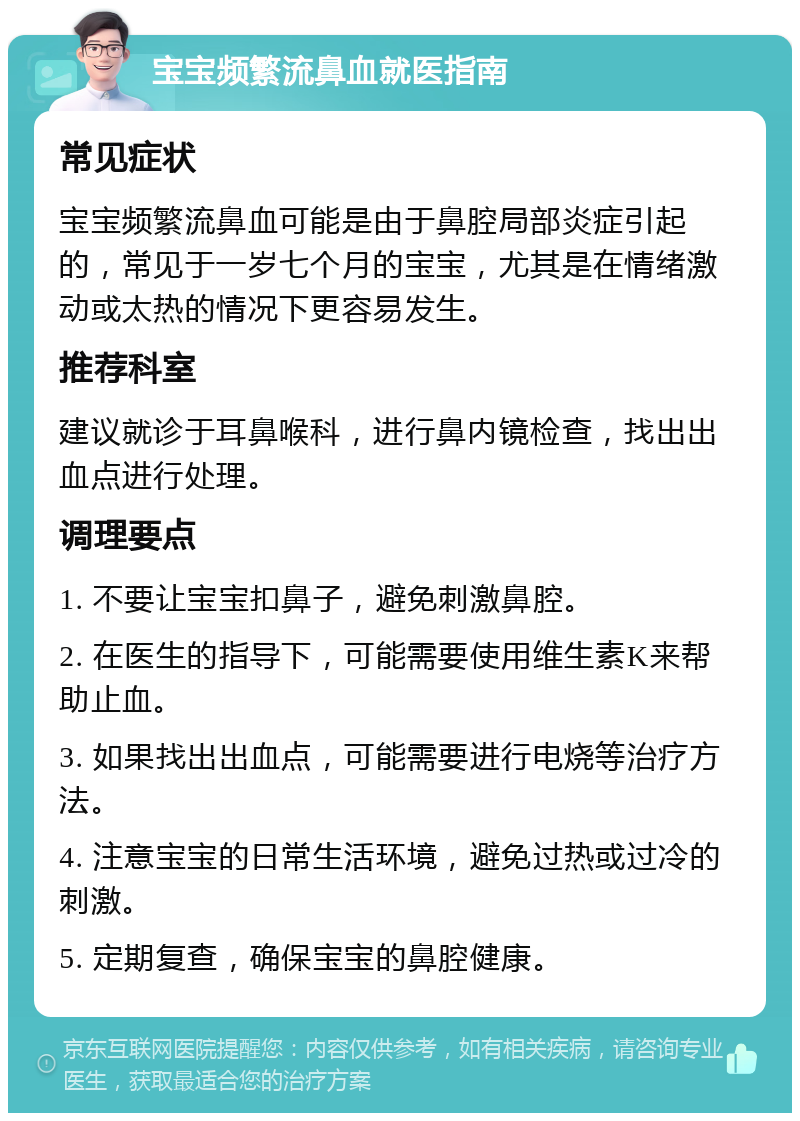 宝宝频繁流鼻血就医指南 常见症状 宝宝频繁流鼻血可能是由于鼻腔局部炎症引起的，常见于一岁七个月的宝宝，尤其是在情绪激动或太热的情况下更容易发生。 推荐科室 建议就诊于耳鼻喉科，进行鼻内镜检查，找出出血点进行处理。 调理要点 1. 不要让宝宝扣鼻子，避免刺激鼻腔。 2. 在医生的指导下，可能需要使用维生素K来帮助止血。 3. 如果找出出血点，可能需要进行电烧等治疗方法。 4. 注意宝宝的日常生活环境，避免过热或过冷的刺激。 5. 定期复查，确保宝宝的鼻腔健康。