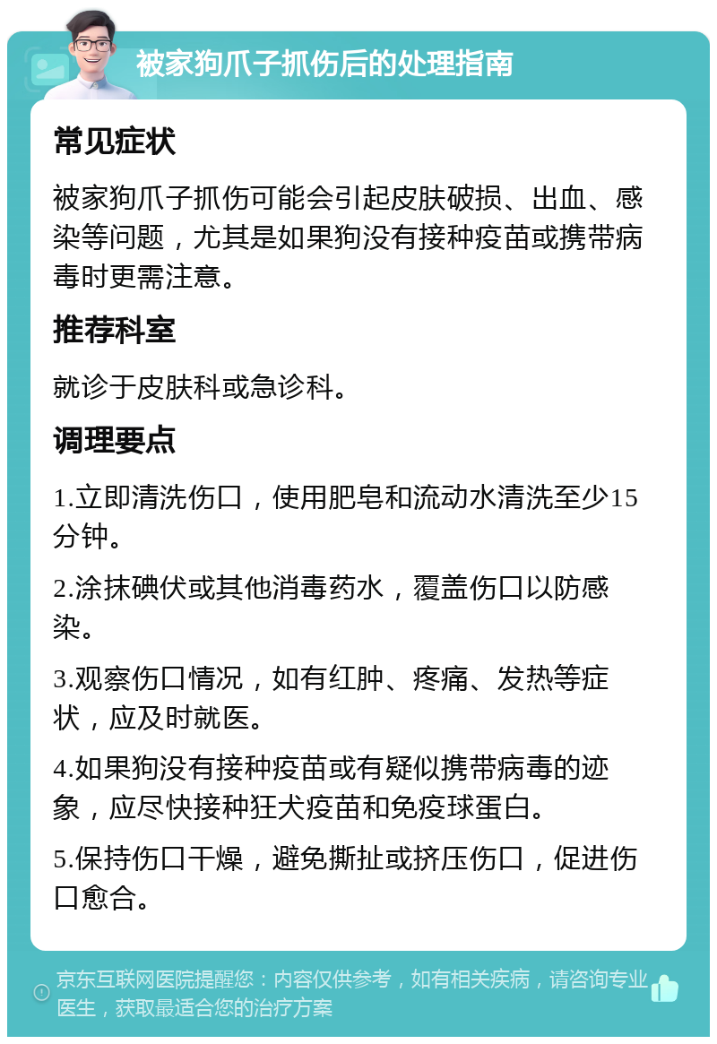 被家狗爪子抓伤后的处理指南 常见症状 被家狗爪子抓伤可能会引起皮肤破损、出血、感染等问题，尤其是如果狗没有接种疫苗或携带病毒时更需注意。 推荐科室 就诊于皮肤科或急诊科。 调理要点 1.立即清洗伤口，使用肥皂和流动水清洗至少15分钟。 2.涂抹碘伏或其他消毒药水，覆盖伤口以防感染。 3.观察伤口情况，如有红肿、疼痛、发热等症状，应及时就医。 4.如果狗没有接种疫苗或有疑似携带病毒的迹象，应尽快接种狂犬疫苗和免疫球蛋白。 5.保持伤口干燥，避免撕扯或挤压伤口，促进伤口愈合。