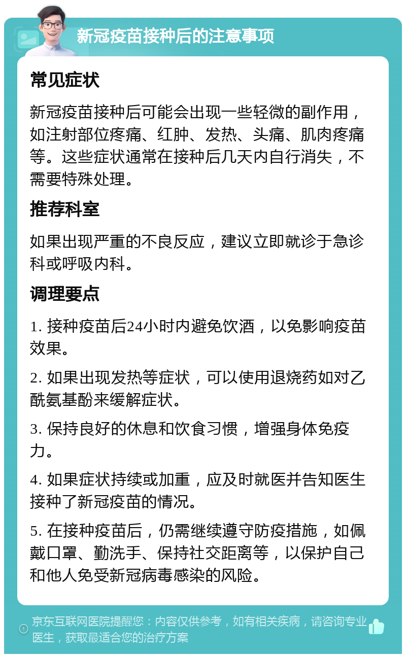 新冠疫苗接种后的注意事项 常见症状 新冠疫苗接种后可能会出现一些轻微的副作用，如注射部位疼痛、红肿、发热、头痛、肌肉疼痛等。这些症状通常在接种后几天内自行消失，不需要特殊处理。 推荐科室 如果出现严重的不良反应，建议立即就诊于急诊科或呼吸内科。 调理要点 1. 接种疫苗后24小时内避免饮酒，以免影响疫苗效果。 2. 如果出现发热等症状，可以使用退烧药如对乙酰氨基酚来缓解症状。 3. 保持良好的休息和饮食习惯，增强身体免疫力。 4. 如果症状持续或加重，应及时就医并告知医生接种了新冠疫苗的情况。 5. 在接种疫苗后，仍需继续遵守防疫措施，如佩戴口罩、勤洗手、保持社交距离等，以保护自己和他人免受新冠病毒感染的风险。