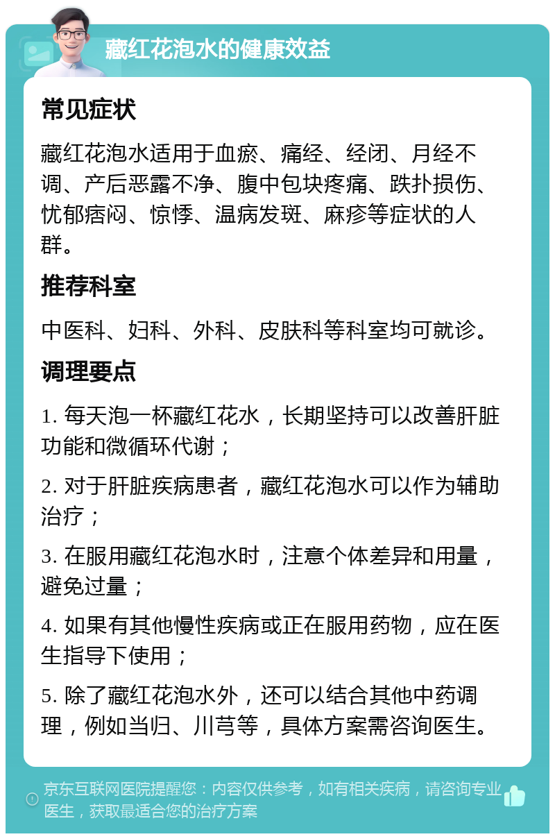 藏红花泡水的健康效益 常见症状 藏红花泡水适用于血瘀、痛经、经闭、月经不调、产后恶露不净、腹中包块疼痛、跌扑损伤、忧郁痞闷、惊悸、温病发斑、麻疹等症状的人群。 推荐科室 中医科、妇科、外科、皮肤科等科室均可就诊。 调理要点 1. 每天泡一杯藏红花水，长期坚持可以改善肝脏功能和微循环代谢； 2. 对于肝脏疾病患者，藏红花泡水可以作为辅助治疗； 3. 在服用藏红花泡水时，注意个体差异和用量，避免过量； 4. 如果有其他慢性疾病或正在服用药物，应在医生指导下使用； 5. 除了藏红花泡水外，还可以结合其他中药调理，例如当归、川芎等，具体方案需咨询医生。