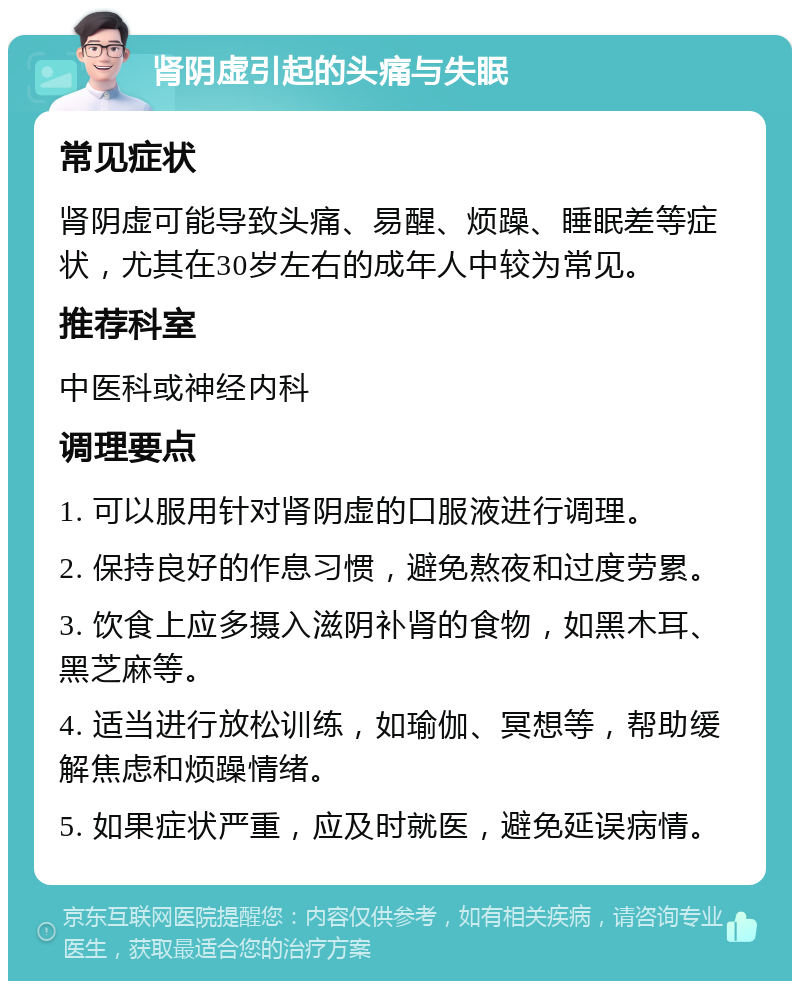 肾阴虚引起的头痛与失眠 常见症状 肾阴虚可能导致头痛、易醒、烦躁、睡眠差等症状，尤其在30岁左右的成年人中较为常见。 推荐科室 中医科或神经内科 调理要点 1. 可以服用针对肾阴虚的口服液进行调理。 2. 保持良好的作息习惯，避免熬夜和过度劳累。 3. 饮食上应多摄入滋阴补肾的食物，如黑木耳、黑芝麻等。 4. 适当进行放松训练，如瑜伽、冥想等，帮助缓解焦虑和烦躁情绪。 5. 如果症状严重，应及时就医，避免延误病情。