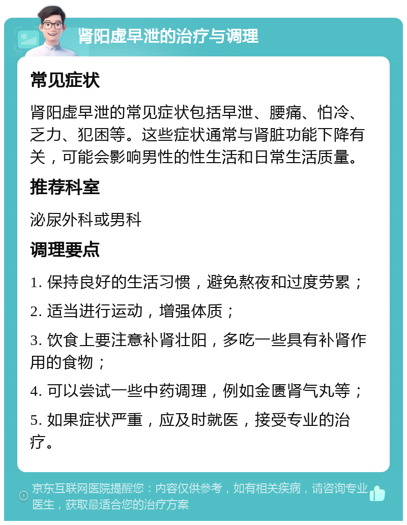 肾阳虚早泄的治疗与调理 常见症状 肾阳虚早泄的常见症状包括早泄、腰痛、怕冷、乏力、犯困等。这些症状通常与肾脏功能下降有关，可能会影响男性的性生活和日常生活质量。 推荐科室 泌尿外科或男科 调理要点 1. 保持良好的生活习惯，避免熬夜和过度劳累； 2. 适当进行运动，增强体质； 3. 饮食上要注意补肾壮阳，多吃一些具有补肾作用的食物； 4. 可以尝试一些中药调理，例如金匮肾气丸等； 5. 如果症状严重，应及时就医，接受专业的治疗。