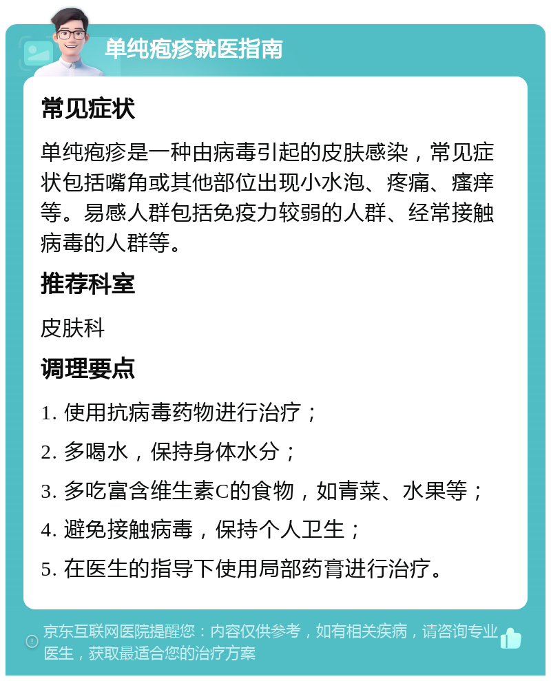 单纯疱疹就医指南 常见症状 单纯疱疹是一种由病毒引起的皮肤感染，常见症状包括嘴角或其他部位出现小水泡、疼痛、瘙痒等。易感人群包括免疫力较弱的人群、经常接触病毒的人群等。 推荐科室 皮肤科 调理要点 1. 使用抗病毒药物进行治疗； 2. 多喝水，保持身体水分； 3. 多吃富含维生素C的食物，如青菜、水果等； 4. 避免接触病毒，保持个人卫生； 5. 在医生的指导下使用局部药膏进行治疗。