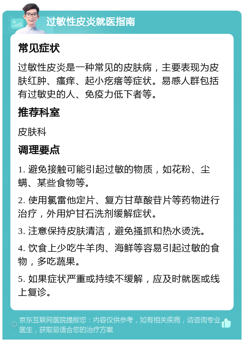 过敏性皮炎就医指南 常见症状 过敏性皮炎是一种常见的皮肤病，主要表现为皮肤红肿、瘙痒、起小疙瘩等症状。易感人群包括有过敏史的人、免疫力低下者等。 推荐科室 皮肤科 调理要点 1. 避免接触可能引起过敏的物质，如花粉、尘螨、某些食物等。 2. 使用氯雷他定片、复方甘草酸苷片等药物进行治疗，外用炉甘石洗剂缓解症状。 3. 注意保持皮肤清洁，避免搔抓和热水烫洗。 4. 饮食上少吃牛羊肉、海鲜等容易引起过敏的食物，多吃蔬果。 5. 如果症状严重或持续不缓解，应及时就医或线上复诊。