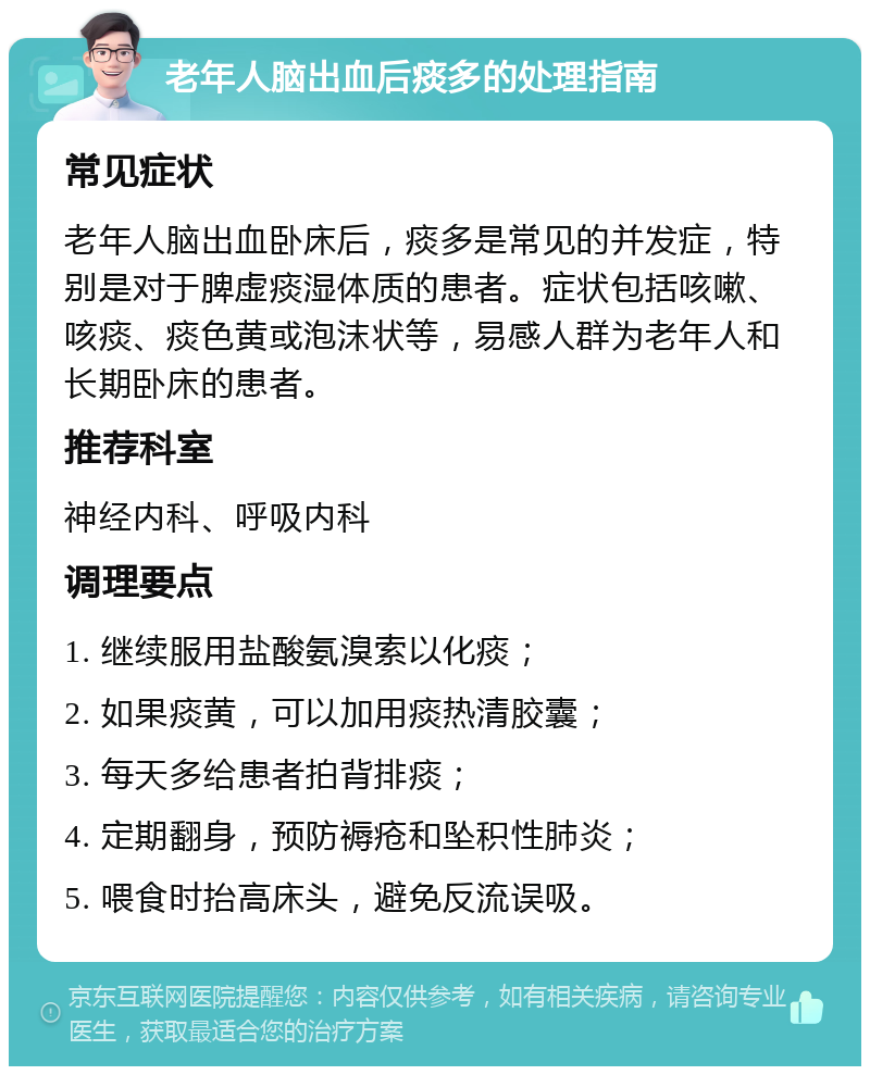 老年人脑出血后痰多的处理指南 常见症状 老年人脑出血卧床后，痰多是常见的并发症，特别是对于脾虚痰湿体质的患者。症状包括咳嗽、咳痰、痰色黄或泡沫状等，易感人群为老年人和长期卧床的患者。 推荐科室 神经内科、呼吸内科 调理要点 1. 继续服用盐酸氨溴索以化痰； 2. 如果痰黄，可以加用痰热清胶囊； 3. 每天多给患者拍背排痰； 4. 定期翻身，预防褥疮和坠积性肺炎； 5. 喂食时抬高床头，避免反流误吸。