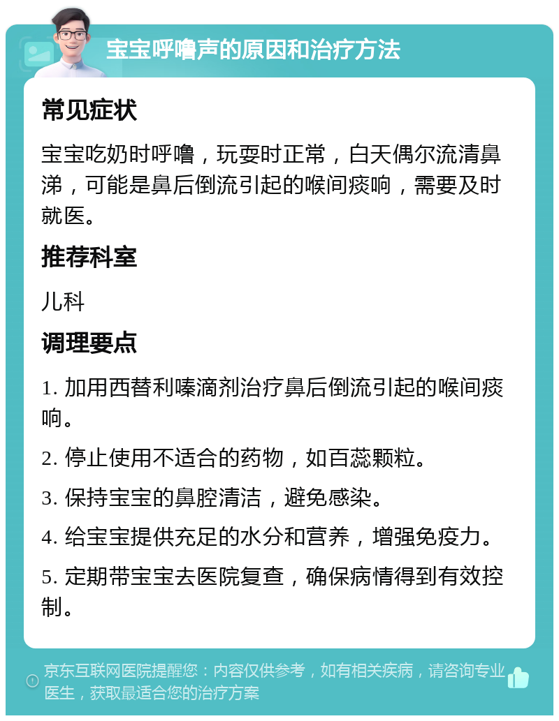 宝宝呼噜声的原因和治疗方法 常见症状 宝宝吃奶时呼噜，玩耍时正常，白天偶尔流清鼻涕，可能是鼻后倒流引起的喉间痰响，需要及时就医。 推荐科室 儿科 调理要点 1. 加用西替利嗪滴剂治疗鼻后倒流引起的喉间痰响。 2. 停止使用不适合的药物，如百蕊颗粒。 3. 保持宝宝的鼻腔清洁，避免感染。 4. 给宝宝提供充足的水分和营养，增强免疫力。 5. 定期带宝宝去医院复查，确保病情得到有效控制。