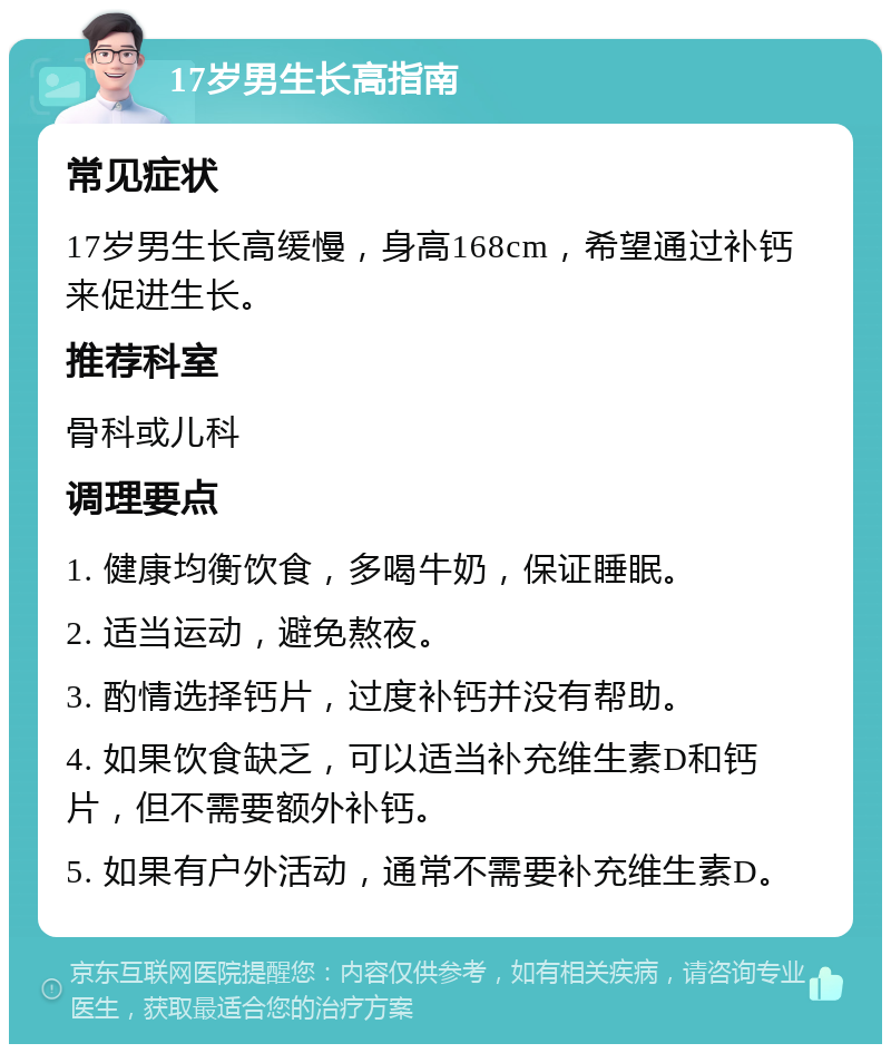 17岁男生长高指南 常见症状 17岁男生长高缓慢，身高168cm，希望通过补钙来促进生长。 推荐科室 骨科或儿科 调理要点 1. 健康均衡饮食，多喝牛奶，保证睡眠。 2. 适当运动，避免熬夜。 3. 酌情选择钙片，过度补钙并没有帮助。 4. 如果饮食缺乏，可以适当补充维生素D和钙片，但不需要额外补钙。 5. 如果有户外活动，通常不需要补充维生素D。