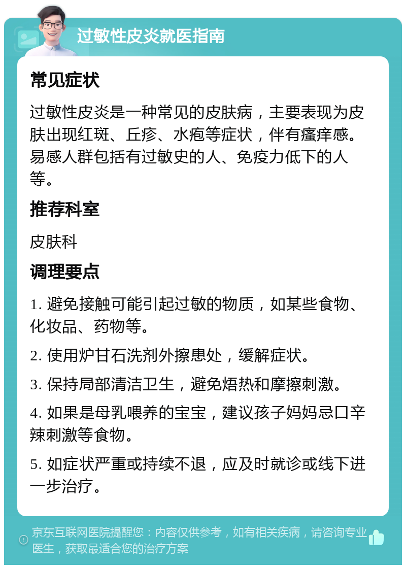 过敏性皮炎就医指南 常见症状 过敏性皮炎是一种常见的皮肤病，主要表现为皮肤出现红斑、丘疹、水疱等症状，伴有瘙痒感。易感人群包括有过敏史的人、免疫力低下的人等。 推荐科室 皮肤科 调理要点 1. 避免接触可能引起过敏的物质，如某些食物、化妆品、药物等。 2. 使用炉甘石洗剂外擦患处，缓解症状。 3. 保持局部清洁卫生，避免焐热和摩擦刺激。 4. 如果是母乳喂养的宝宝，建议孩子妈妈忌口辛辣刺激等食物。 5. 如症状严重或持续不退，应及时就诊或线下进一步治疗。