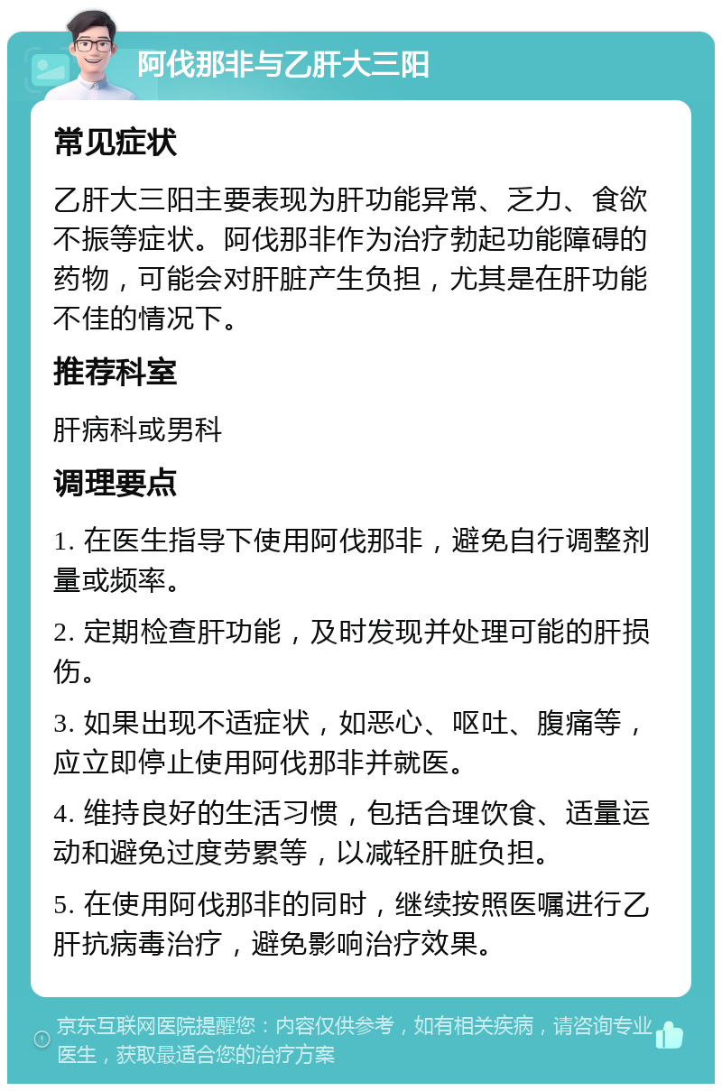 阿伐那非与乙肝大三阳 常见症状 乙肝大三阳主要表现为肝功能异常、乏力、食欲不振等症状。阿伐那非作为治疗勃起功能障碍的药物，可能会对肝脏产生负担，尤其是在肝功能不佳的情况下。 推荐科室 肝病科或男科 调理要点 1. 在医生指导下使用阿伐那非，避免自行调整剂量或频率。 2. 定期检查肝功能，及时发现并处理可能的肝损伤。 3. 如果出现不适症状，如恶心、呕吐、腹痛等，应立即停止使用阿伐那非并就医。 4. 维持良好的生活习惯，包括合理饮食、适量运动和避免过度劳累等，以减轻肝脏负担。 5. 在使用阿伐那非的同时，继续按照医嘱进行乙肝抗病毒治疗，避免影响治疗效果。