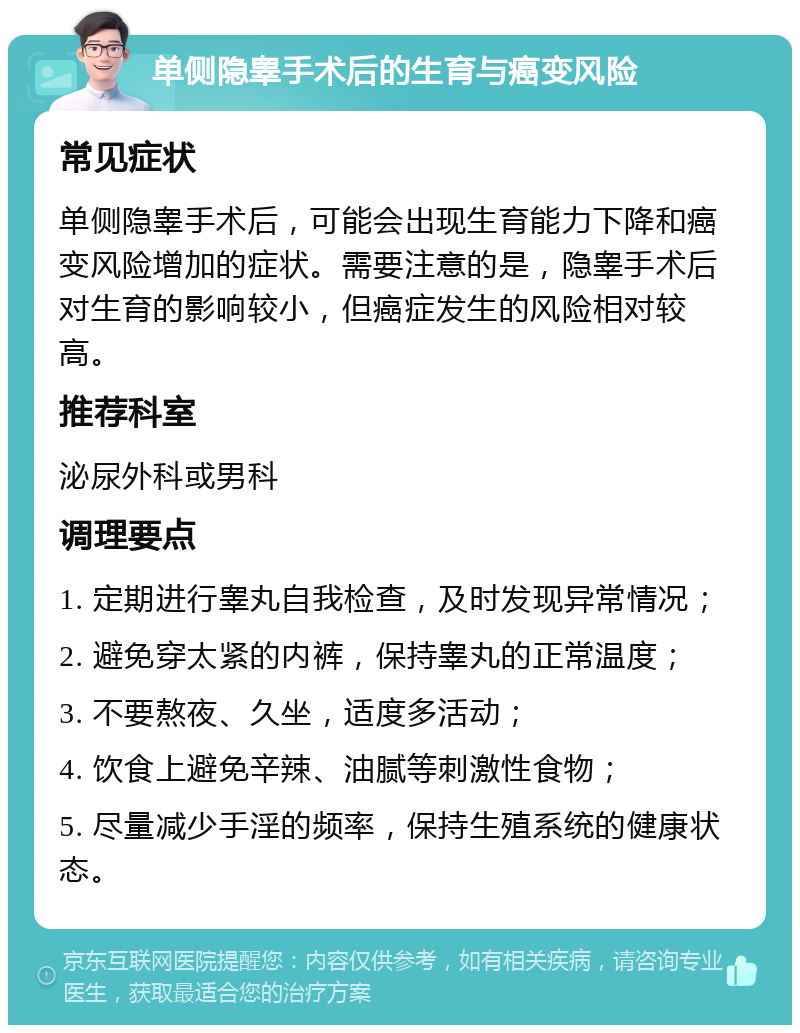 单侧隐睾手术后的生育与癌变风险 常见症状 单侧隐睾手术后，可能会出现生育能力下降和癌变风险增加的症状。需要注意的是，隐睾手术后对生育的影响较小，但癌症发生的风险相对较高。 推荐科室 泌尿外科或男科 调理要点 1. 定期进行睾丸自我检查，及时发现异常情况； 2. 避免穿太紧的内裤，保持睾丸的正常温度； 3. 不要熬夜、久坐，适度多活动； 4. 饮食上避免辛辣、油腻等刺激性食物； 5. 尽量减少手淫的频率，保持生殖系统的健康状态。