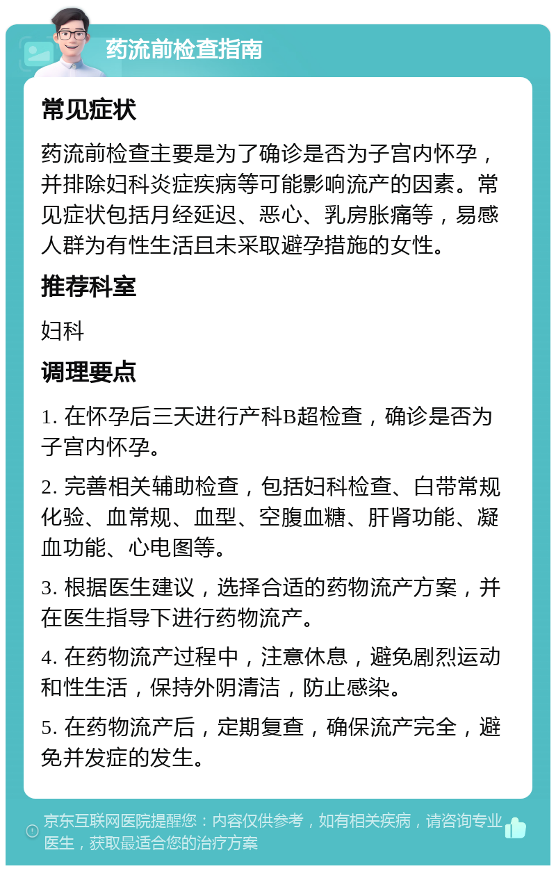 药流前检查指南 常见症状 药流前检查主要是为了确诊是否为子宫内怀孕，并排除妇科炎症疾病等可能影响流产的因素。常见症状包括月经延迟、恶心、乳房胀痛等，易感人群为有性生活且未采取避孕措施的女性。 推荐科室 妇科 调理要点 1. 在怀孕后三天进行产科B超检查，确诊是否为子宫内怀孕。 2. 完善相关辅助检查，包括妇科检查、白带常规化验、血常规、血型、空腹血糖、肝肾功能、凝血功能、心电图等。 3. 根据医生建议，选择合适的药物流产方案，并在医生指导下进行药物流产。 4. 在药物流产过程中，注意休息，避免剧烈运动和性生活，保持外阴清洁，防止感染。 5. 在药物流产后，定期复查，确保流产完全，避免并发症的发生。