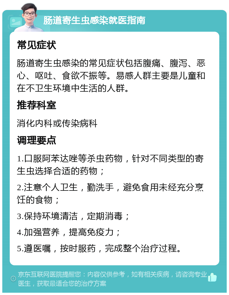 肠道寄生虫感染就医指南 常见症状 肠道寄生虫感染的常见症状包括腹痛、腹泻、恶心、呕吐、食欲不振等。易感人群主要是儿童和在不卫生环境中生活的人群。 推荐科室 消化内科或传染病科 调理要点 1.口服阿苯达唑等杀虫药物，针对不同类型的寄生虫选择合适的药物； 2.注意个人卫生，勤洗手，避免食用未经充分烹饪的食物； 3.保持环境清洁，定期消毒； 4.加强营养，提高免疫力； 5.遵医嘱，按时服药，完成整个治疗过程。