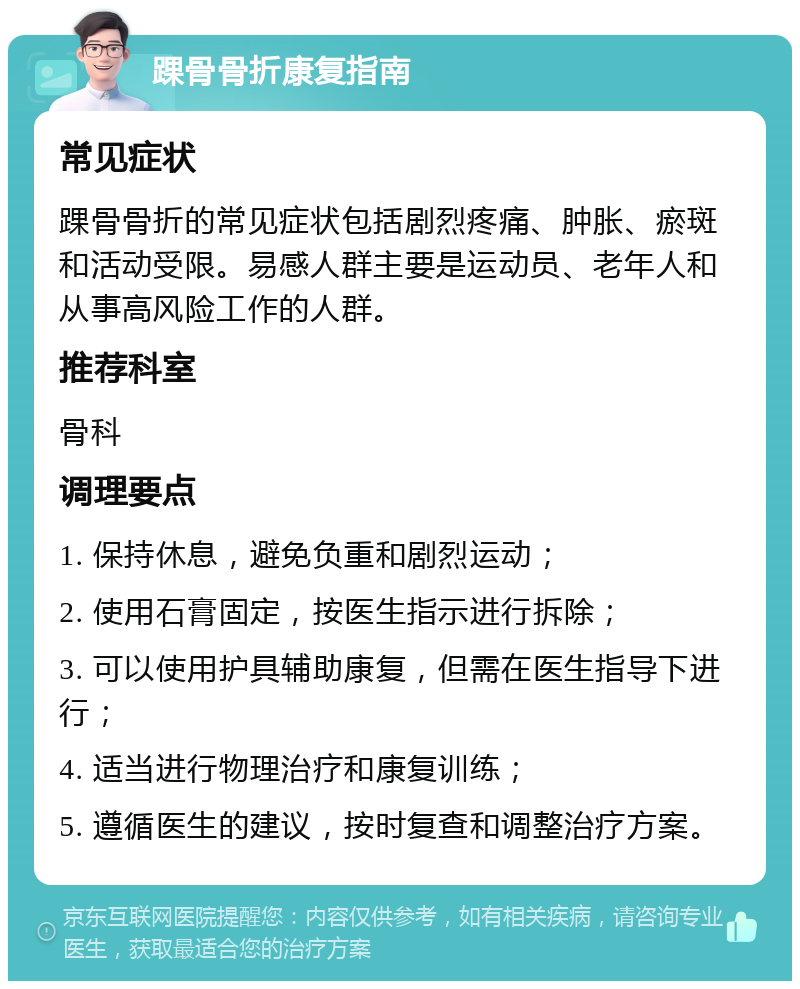 踝骨骨折康复指南 常见症状 踝骨骨折的常见症状包括剧烈疼痛、肿胀、瘀斑和活动受限。易感人群主要是运动员、老年人和从事高风险工作的人群。 推荐科室 骨科 调理要点 1. 保持休息，避免负重和剧烈运动； 2. 使用石膏固定，按医生指示进行拆除； 3. 可以使用护具辅助康复，但需在医生指导下进行； 4. 适当进行物理治疗和康复训练； 5. 遵循医生的建议，按时复查和调整治疗方案。