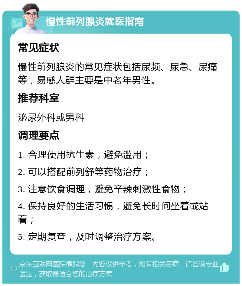 慢性前列腺炎就医指南 常见症状 慢性前列腺炎的常见症状包括尿频、尿急、尿痛等，易感人群主要是中老年男性。 推荐科室 泌尿外科或男科 调理要点 1. 合理使用抗生素，避免滥用； 2. 可以搭配前列舒等药物治疗； 3. 注意饮食调理，避免辛辣刺激性食物； 4. 保持良好的生活习惯，避免长时间坐着或站着； 5. 定期复查，及时调整治疗方案。