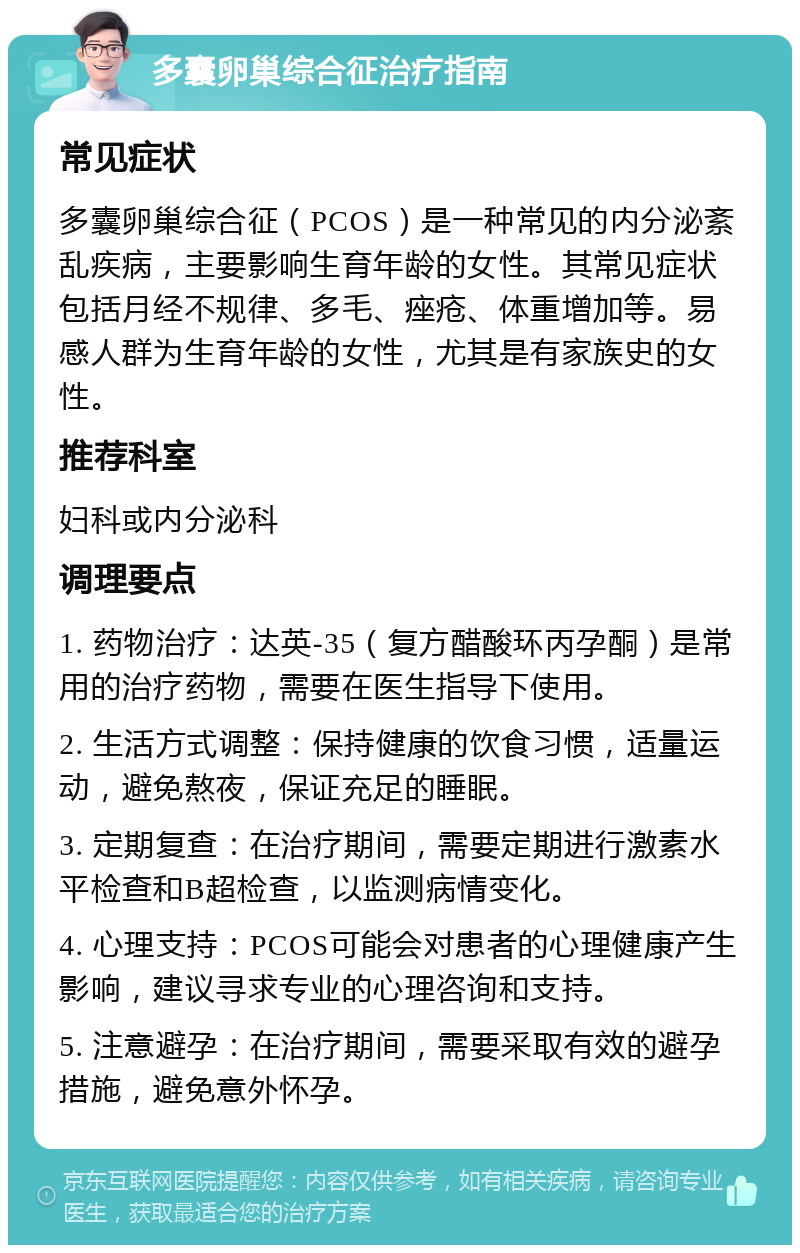 多囊卵巢综合征治疗指南 常见症状 多囊卵巢综合征（PCOS）是一种常见的内分泌紊乱疾病，主要影响生育年龄的女性。其常见症状包括月经不规律、多毛、痤疮、体重增加等。易感人群为生育年龄的女性，尤其是有家族史的女性。 推荐科室 妇科或内分泌科 调理要点 1. 药物治疗：达英-35（复方醋酸环丙孕酮）是常用的治疗药物，需要在医生指导下使用。 2. 生活方式调整：保持健康的饮食习惯，适量运动，避免熬夜，保证充足的睡眠。 3. 定期复查：在治疗期间，需要定期进行激素水平检查和B超检查，以监测病情变化。 4. 心理支持：PCOS可能会对患者的心理健康产生影响，建议寻求专业的心理咨询和支持。 5. 注意避孕：在治疗期间，需要采取有效的避孕措施，避免意外怀孕。