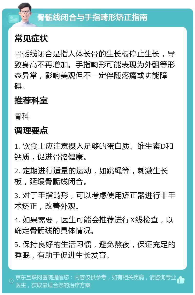 骨骺线闭合与手指畸形矫正指南 常见症状 骨骺线闭合是指人体长骨的生长板停止生长，导致身高不再增加。手指畸形可能表现为外翻等形态异常，影响美观但不一定伴随疼痛或功能障碍。 推荐科室 骨科 调理要点 1. 饮食上应注意摄入足够的蛋白质、维生素D和钙质，促进骨骼健康。 2. 定期进行适量的运动，如跳绳等，刺激生长板，延缓骨骺线闭合。 3. 对于手指畸形，可以考虑使用矫正器进行非手术矫正，改善外观。 4. 如果需要，医生可能会推荐进行X线检查，以确定骨骺线的具体情况。 5. 保持良好的生活习惯，避免熬夜，保证充足的睡眠，有助于促进生长发育。