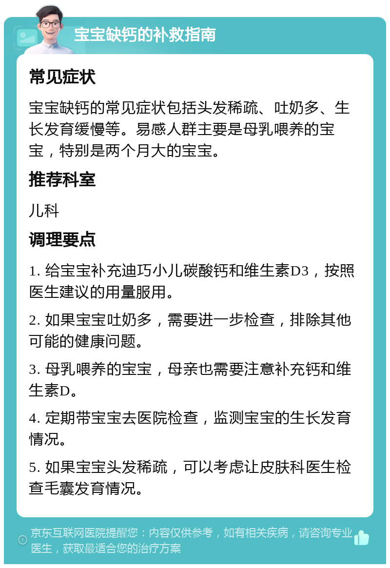 宝宝缺钙的补救指南 常见症状 宝宝缺钙的常见症状包括头发稀疏、吐奶多、生长发育缓慢等。易感人群主要是母乳喂养的宝宝，特别是两个月大的宝宝。 推荐科室 儿科 调理要点 1. 给宝宝补充迪巧小儿碳酸钙和维生素D3，按照医生建议的用量服用。 2. 如果宝宝吐奶多，需要进一步检查，排除其他可能的健康问题。 3. 母乳喂养的宝宝，母亲也需要注意补充钙和维生素D。 4. 定期带宝宝去医院检查，监测宝宝的生长发育情况。 5. 如果宝宝头发稀疏，可以考虑让皮肤科医生检查毛囊发育情况。