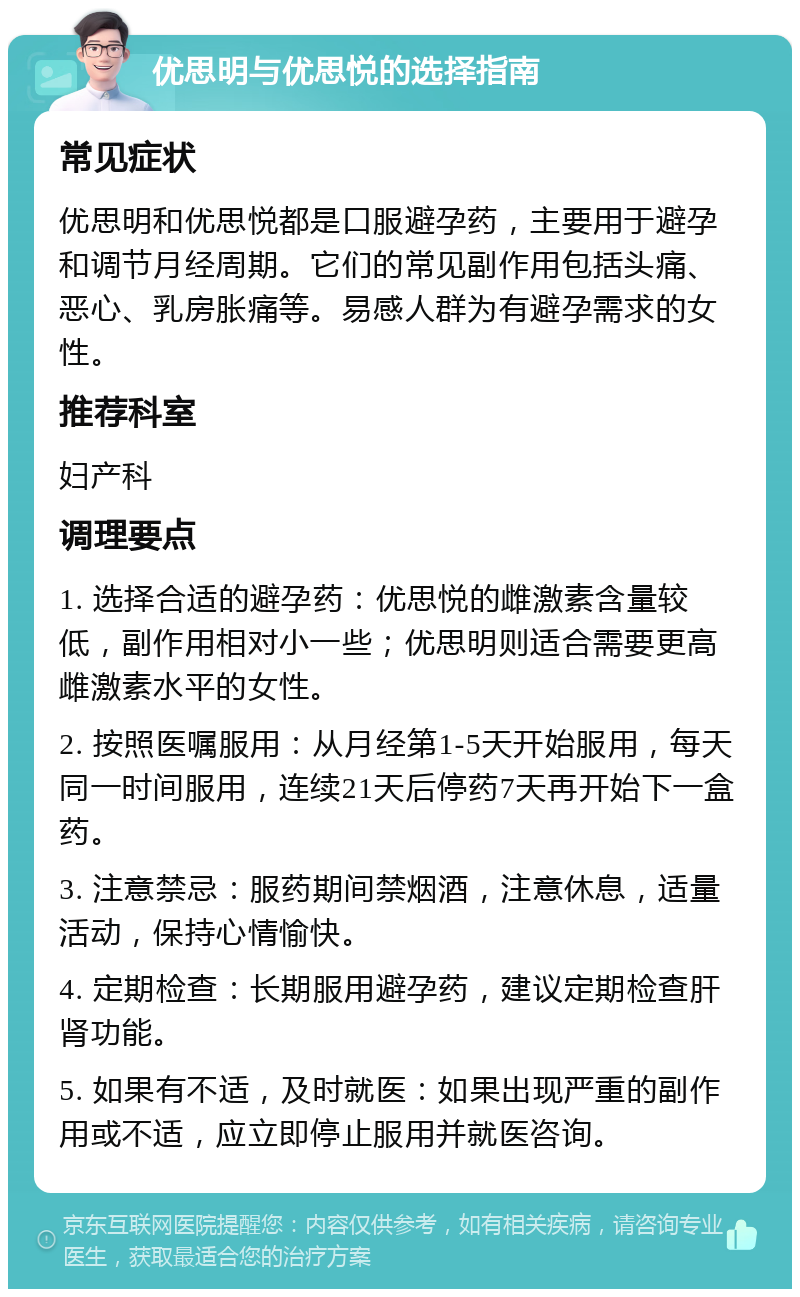 优思明与优思悦的选择指南 常见症状 优思明和优思悦都是口服避孕药，主要用于避孕和调节月经周期。它们的常见副作用包括头痛、恶心、乳房胀痛等。易感人群为有避孕需求的女性。 推荐科室 妇产科 调理要点 1. 选择合适的避孕药：优思悦的雌激素含量较低，副作用相对小一些；优思明则适合需要更高雌激素水平的女性。 2. 按照医嘱服用：从月经第1-5天开始服用，每天同一时间服用，连续21天后停药7天再开始下一盒药。 3. 注意禁忌：服药期间禁烟酒，注意休息，适量活动，保持心情愉快。 4. 定期检查：长期服用避孕药，建议定期检查肝肾功能。 5. 如果有不适，及时就医：如果出现严重的副作用或不适，应立即停止服用并就医咨询。