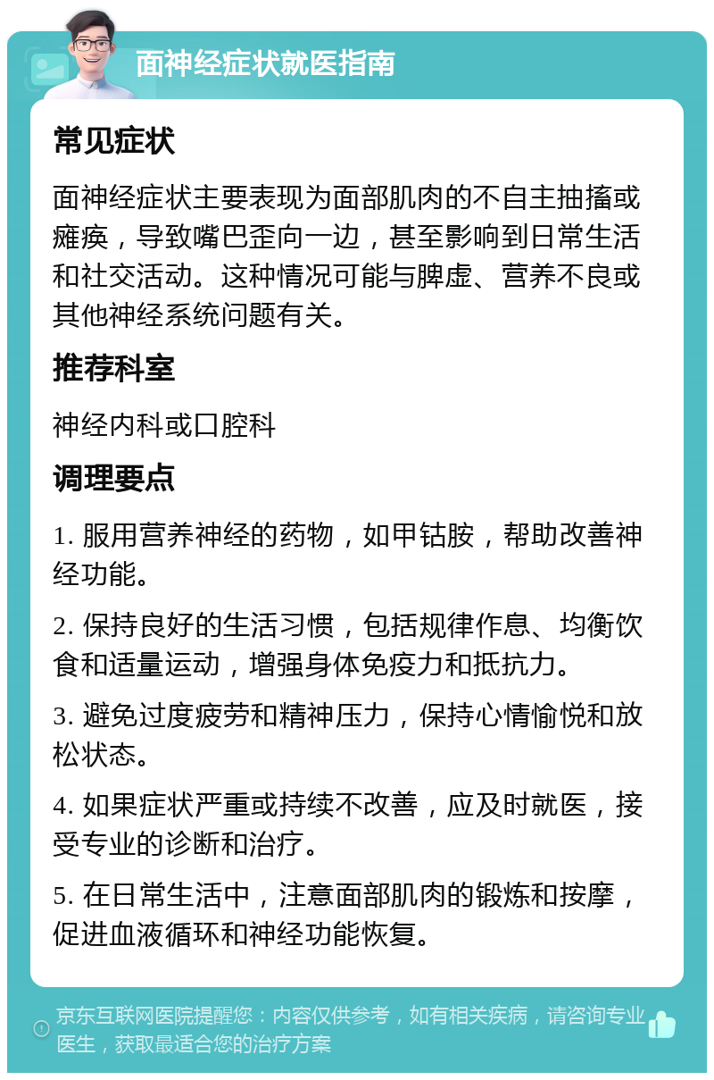 面神经症状就医指南 常见症状 面神经症状主要表现为面部肌肉的不自主抽搐或瘫痪，导致嘴巴歪向一边，甚至影响到日常生活和社交活动。这种情况可能与脾虚、营养不良或其他神经系统问题有关。 推荐科室 神经内科或口腔科 调理要点 1. 服用营养神经的药物，如甲钴胺，帮助改善神经功能。 2. 保持良好的生活习惯，包括规律作息、均衡饮食和适量运动，增强身体免疫力和抵抗力。 3. 避免过度疲劳和精神压力，保持心情愉悦和放松状态。 4. 如果症状严重或持续不改善，应及时就医，接受专业的诊断和治疗。 5. 在日常生活中，注意面部肌肉的锻炼和按摩，促进血液循环和神经功能恢复。