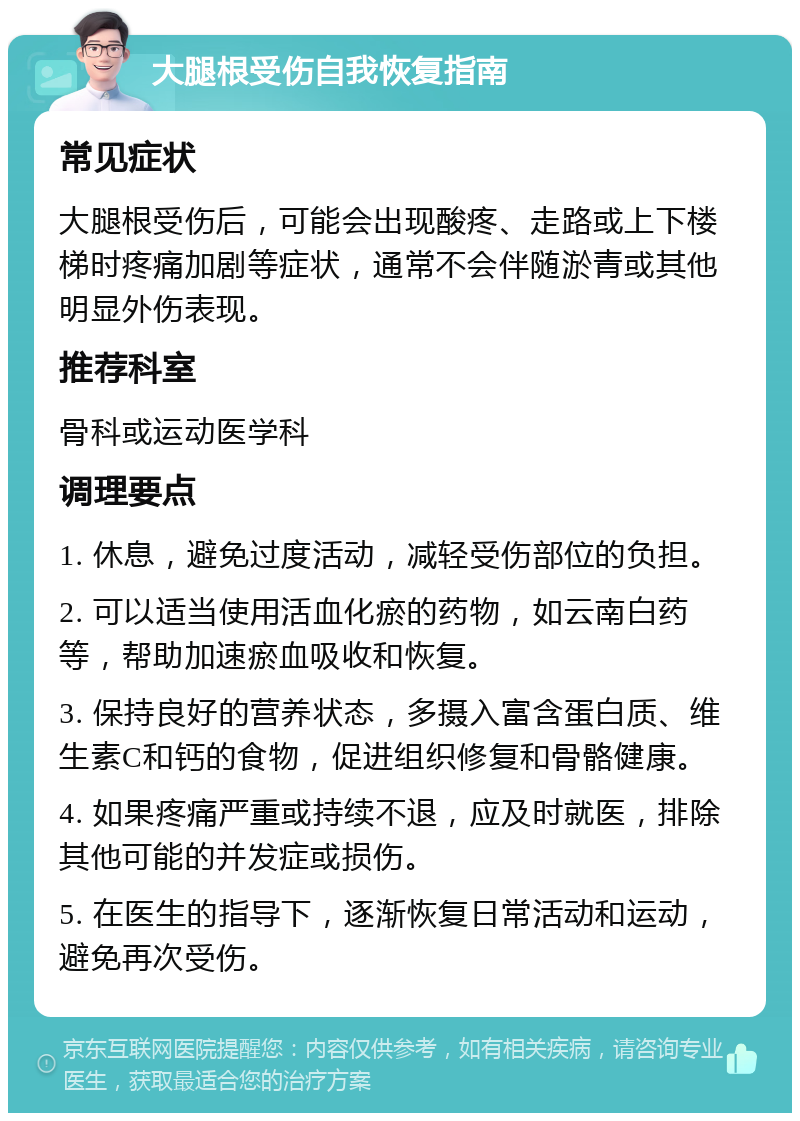 大腿根受伤自我恢复指南 常见症状 大腿根受伤后，可能会出现酸疼、走路或上下楼梯时疼痛加剧等症状，通常不会伴随淤青或其他明显外伤表现。 推荐科室 骨科或运动医学科 调理要点 1. 休息，避免过度活动，减轻受伤部位的负担。 2. 可以适当使用活血化瘀的药物，如云南白药等，帮助加速瘀血吸收和恢复。 3. 保持良好的营养状态，多摄入富含蛋白质、维生素C和钙的食物，促进组织修复和骨骼健康。 4. 如果疼痛严重或持续不退，应及时就医，排除其他可能的并发症或损伤。 5. 在医生的指导下，逐渐恢复日常活动和运动，避免再次受伤。