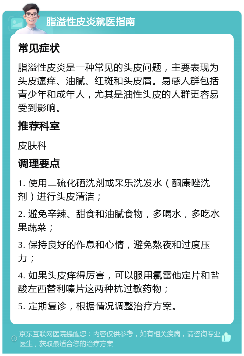 脂溢性皮炎就医指南 常见症状 脂溢性皮炎是一种常见的头皮问题，主要表现为头皮瘙痒、油腻、红斑和头皮屑。易感人群包括青少年和成年人，尤其是油性头皮的人群更容易受到影响。 推荐科室 皮肤科 调理要点 1. 使用二硫化硒洗剂或采乐洗发水（酮康唑洗剂）进行头皮清洁； 2. 避免辛辣、甜食和油腻食物，多喝水，多吃水果蔬菜； 3. 保持良好的作息和心情，避免熬夜和过度压力； 4. 如果头皮痒得厉害，可以服用氯雷他定片和盐酸左西替利嗪片这两种抗过敏药物； 5. 定期复诊，根据情况调整治疗方案。