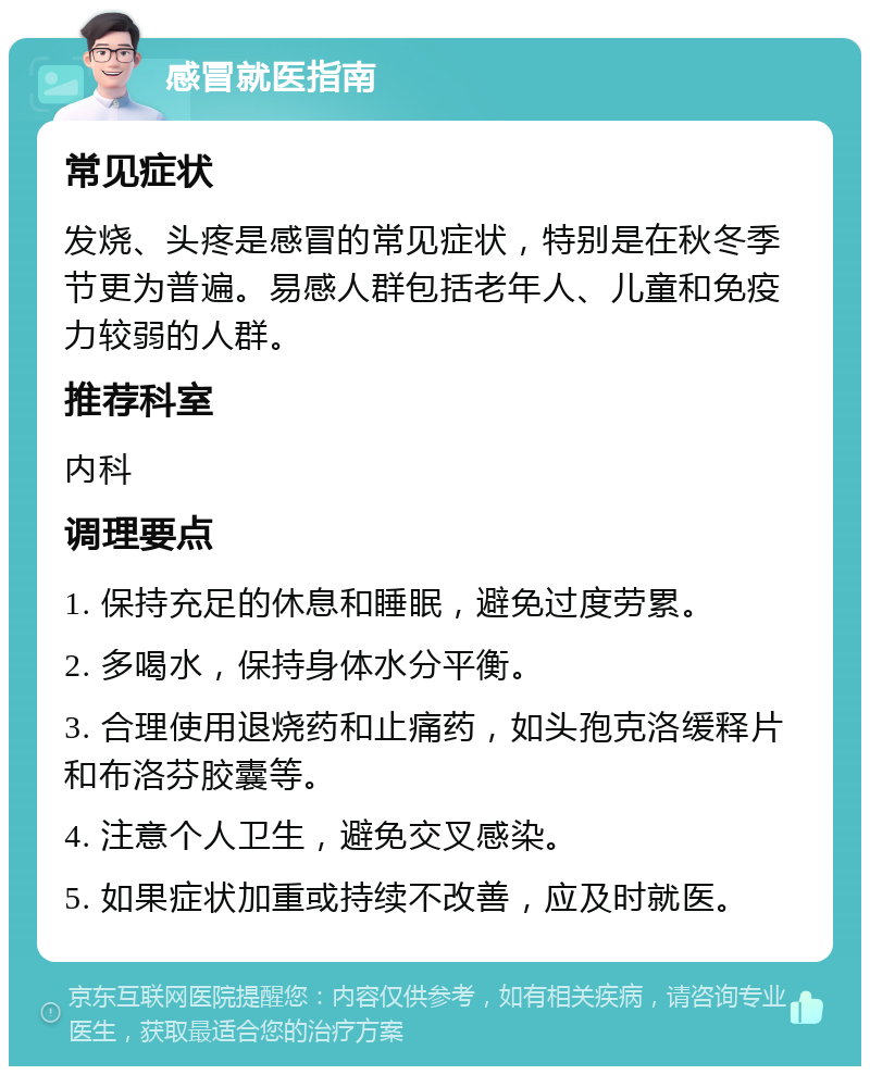 感冒就医指南 常见症状 发烧、头疼是感冒的常见症状，特别是在秋冬季节更为普遍。易感人群包括老年人、儿童和免疫力较弱的人群。 推荐科室 内科 调理要点 1. 保持充足的休息和睡眠，避免过度劳累。 2. 多喝水，保持身体水分平衡。 3. 合理使用退烧药和止痛药，如头孢克洛缓释片和布洛芬胶囊等。 4. 注意个人卫生，避免交叉感染。 5. 如果症状加重或持续不改善，应及时就医。