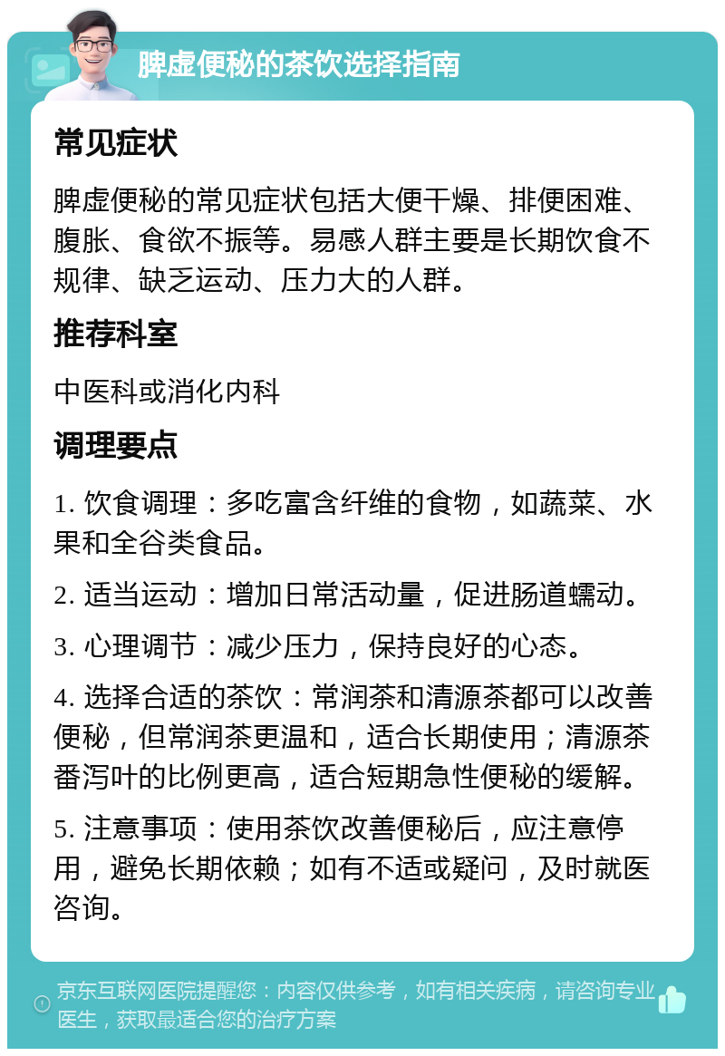 脾虚便秘的茶饮选择指南 常见症状 脾虚便秘的常见症状包括大便干燥、排便困难、腹胀、食欲不振等。易感人群主要是长期饮食不规律、缺乏运动、压力大的人群。 推荐科室 中医科或消化内科 调理要点 1. 饮食调理：多吃富含纤维的食物，如蔬菜、水果和全谷类食品。 2. 适当运动：增加日常活动量，促进肠道蠕动。 3. 心理调节：减少压力，保持良好的心态。 4. 选择合适的茶饮：常润茶和清源茶都可以改善便秘，但常润茶更温和，适合长期使用；清源茶番泻叶的比例更高，适合短期急性便秘的缓解。 5. 注意事项：使用茶饮改善便秘后，应注意停用，避免长期依赖；如有不适或疑问，及时就医咨询。