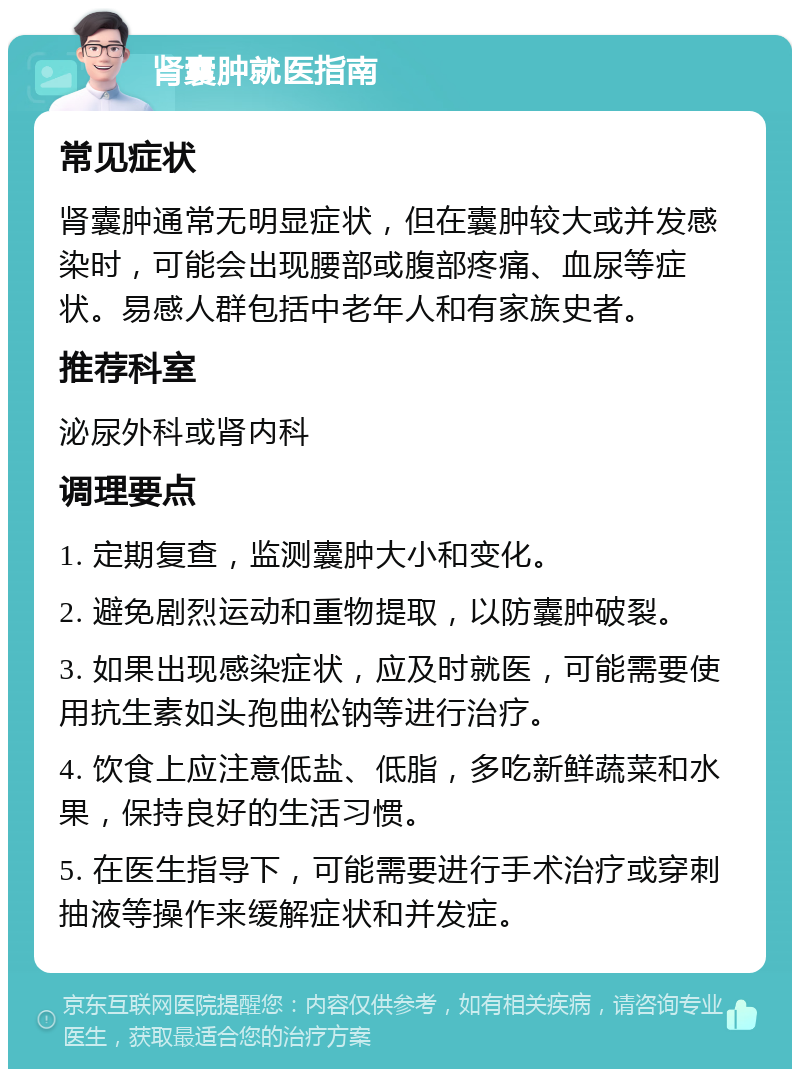 肾囊肿就医指南 常见症状 肾囊肿通常无明显症状，但在囊肿较大或并发感染时，可能会出现腰部或腹部疼痛、血尿等症状。易感人群包括中老年人和有家族史者。 推荐科室 泌尿外科或肾内科 调理要点 1. 定期复查，监测囊肿大小和变化。 2. 避免剧烈运动和重物提取，以防囊肿破裂。 3. 如果出现感染症状，应及时就医，可能需要使用抗生素如头孢曲松钠等进行治疗。 4. 饮食上应注意低盐、低脂，多吃新鲜蔬菜和水果，保持良好的生活习惯。 5. 在医生指导下，可能需要进行手术治疗或穿刺抽液等操作来缓解症状和并发症。