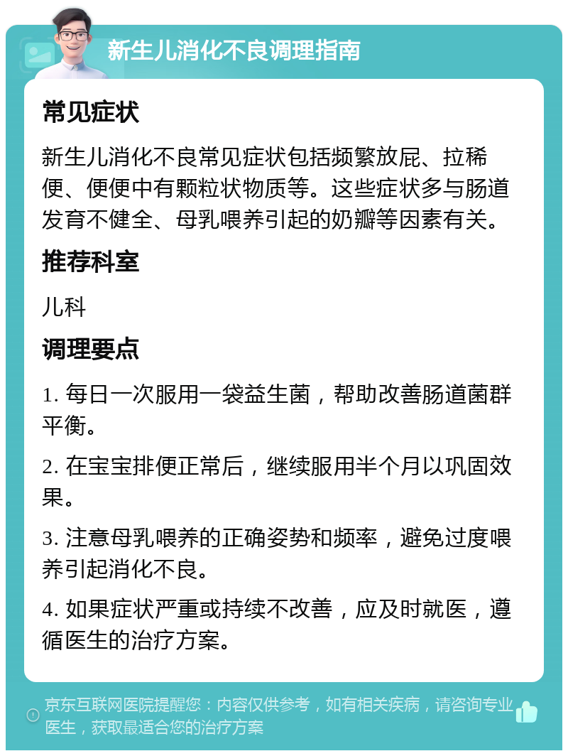 新生儿消化不良调理指南 常见症状 新生儿消化不良常见症状包括频繁放屁、拉稀便、便便中有颗粒状物质等。这些症状多与肠道发育不健全、母乳喂养引起的奶瓣等因素有关。 推荐科室 儿科 调理要点 1. 每日一次服用一袋益生菌，帮助改善肠道菌群平衡。 2. 在宝宝排便正常后，继续服用半个月以巩固效果。 3. 注意母乳喂养的正确姿势和频率，避免过度喂养引起消化不良。 4. 如果症状严重或持续不改善，应及时就医，遵循医生的治疗方案。