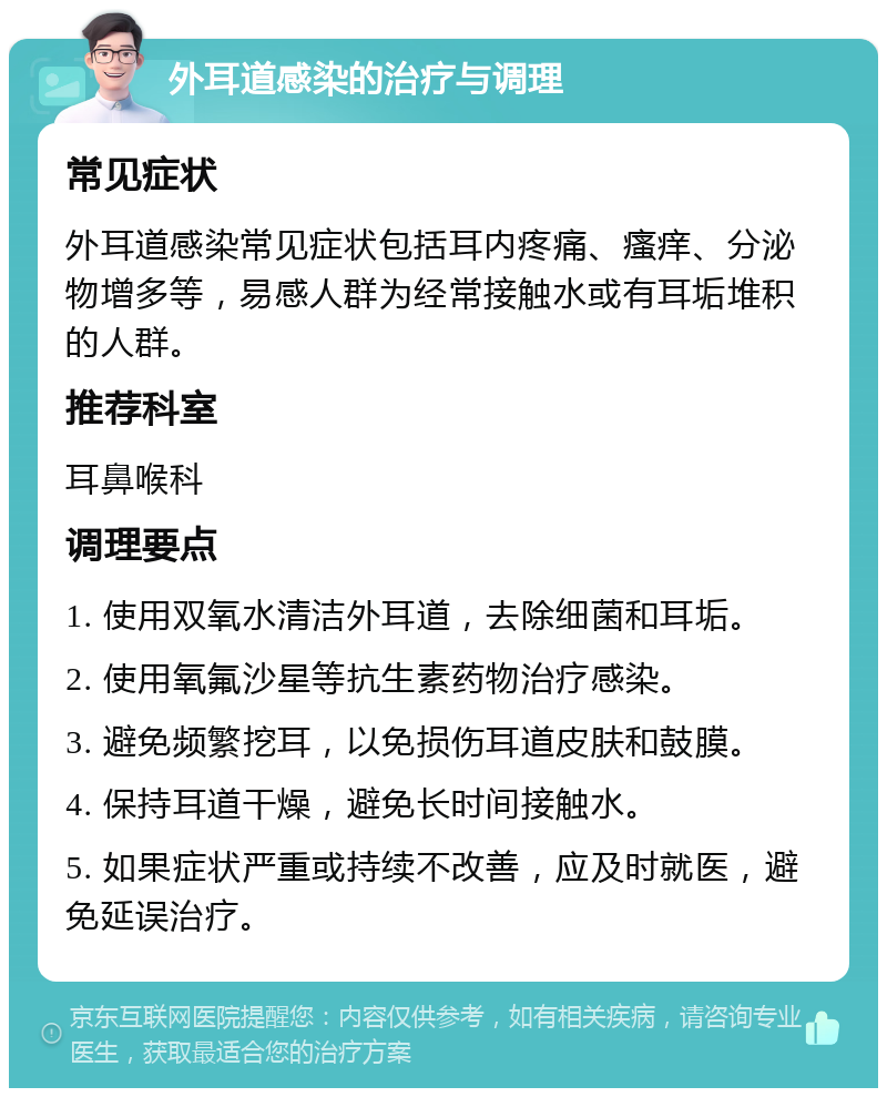 外耳道感染的治疗与调理 常见症状 外耳道感染常见症状包括耳内疼痛、瘙痒、分泌物增多等，易感人群为经常接触水或有耳垢堆积的人群。 推荐科室 耳鼻喉科 调理要点 1. 使用双氧水清洁外耳道，去除细菌和耳垢。 2. 使用氧氟沙星等抗生素药物治疗感染。 3. 避免频繁挖耳，以免损伤耳道皮肤和鼓膜。 4. 保持耳道干燥，避免长时间接触水。 5. 如果症状严重或持续不改善，应及时就医，避免延误治疗。