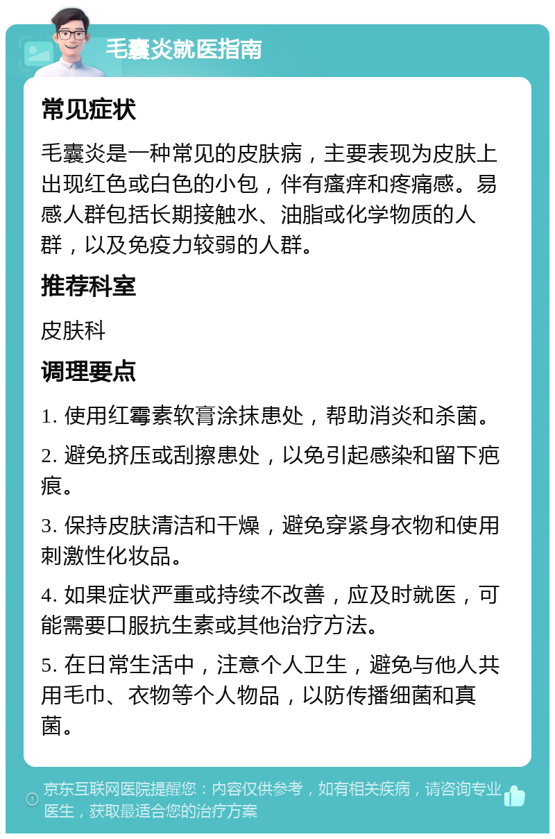 毛囊炎就医指南 常见症状 毛囊炎是一种常见的皮肤病，主要表现为皮肤上出现红色或白色的小包，伴有瘙痒和疼痛感。易感人群包括长期接触水、油脂或化学物质的人群，以及免疫力较弱的人群。 推荐科室 皮肤科 调理要点 1. 使用红霉素软膏涂抹患处，帮助消炎和杀菌。 2. 避免挤压或刮擦患处，以免引起感染和留下疤痕。 3. 保持皮肤清洁和干燥，避免穿紧身衣物和使用刺激性化妆品。 4. 如果症状严重或持续不改善，应及时就医，可能需要口服抗生素或其他治疗方法。 5. 在日常生活中，注意个人卫生，避免与他人共用毛巾、衣物等个人物品，以防传播细菌和真菌。