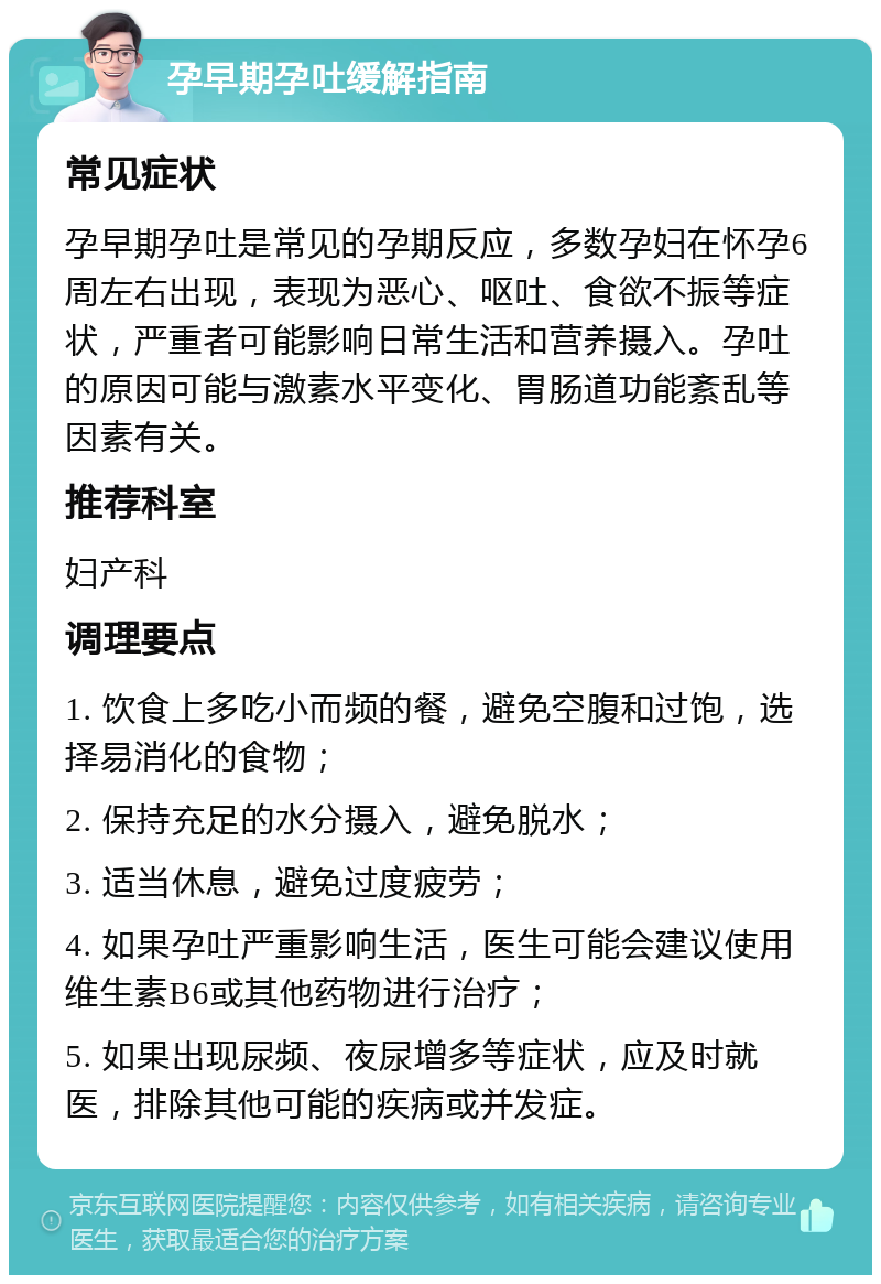 孕早期孕吐缓解指南 常见症状 孕早期孕吐是常见的孕期反应，多数孕妇在怀孕6周左右出现，表现为恶心、呕吐、食欲不振等症状，严重者可能影响日常生活和营养摄入。孕吐的原因可能与激素水平变化、胃肠道功能紊乱等因素有关。 推荐科室 妇产科 调理要点 1. 饮食上多吃小而频的餐，避免空腹和过饱，选择易消化的食物； 2. 保持充足的水分摄入，避免脱水； 3. 适当休息，避免过度疲劳； 4. 如果孕吐严重影响生活，医生可能会建议使用维生素B6或其他药物进行治疗； 5. 如果出现尿频、夜尿增多等症状，应及时就医，排除其他可能的疾病或并发症。