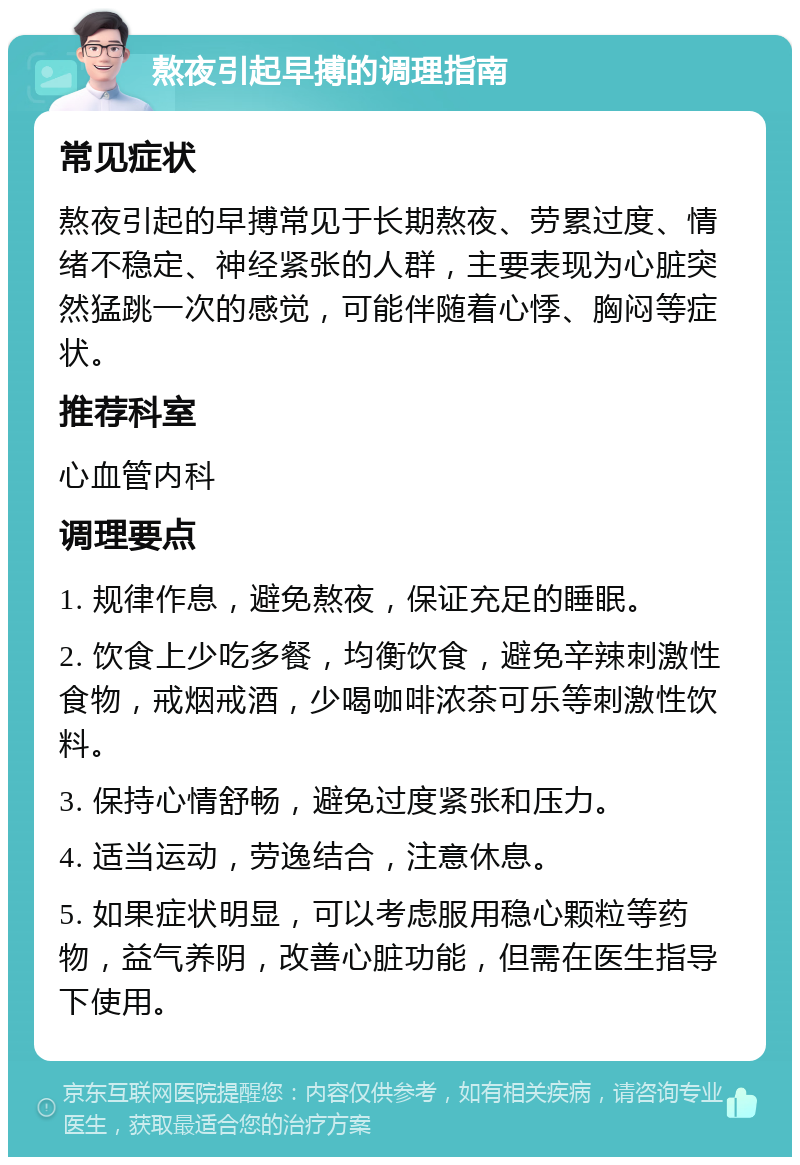 熬夜引起早搏的调理指南 常见症状 熬夜引起的早搏常见于长期熬夜、劳累过度、情绪不稳定、神经紧张的人群，主要表现为心脏突然猛跳一次的感觉，可能伴随着心悸、胸闷等症状。 推荐科室 心血管内科 调理要点 1. 规律作息，避免熬夜，保证充足的睡眠。 2. 饮食上少吃多餐，均衡饮食，避免辛辣刺激性食物，戒烟戒酒，少喝咖啡浓茶可乐等刺激性饮料。 3. 保持心情舒畅，避免过度紧张和压力。 4. 适当运动，劳逸结合，注意休息。 5. 如果症状明显，可以考虑服用稳心颗粒等药物，益气养阴，改善心脏功能，但需在医生指导下使用。