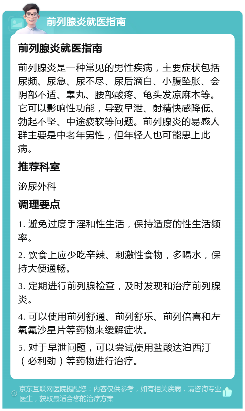 前列腺炎就医指南 前列腺炎就医指南 前列腺炎是一种常见的男性疾病，主要症状包括尿频、尿急、尿不尽、尿后滴白、小腹坠胀、会阴部不适、睾丸、腰部酸疼、龟头发凉麻木等。它可以影响性功能，导致早泄、射精快感降低、勃起不坚、中途疲软等问题。前列腺炎的易感人群主要是中老年男性，但年轻人也可能患上此病。 推荐科室 泌尿外科 调理要点 1. 避免过度手淫和性生活，保持适度的性生活频率。 2. 饮食上应少吃辛辣、刺激性食物，多喝水，保持大便通畅。 3. 定期进行前列腺检查，及时发现和治疗前列腺炎。 4. 可以使用前列舒通、前列舒乐、前列倍喜和左氧氟沙星片等药物来缓解症状。 5. 对于早泄问题，可以尝试使用盐酸达泊西汀（必利劲）等药物进行治疗。