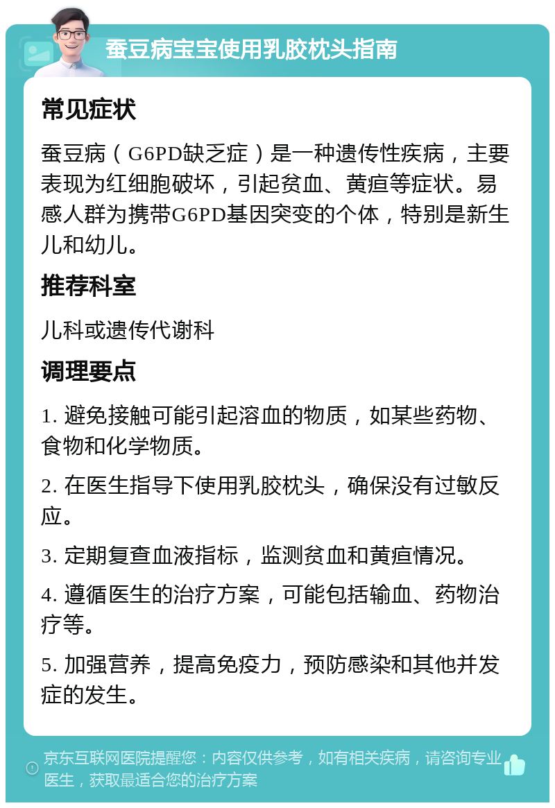 蚕豆病宝宝使用乳胶枕头指南 常见症状 蚕豆病（G6PD缺乏症）是一种遗传性疾病，主要表现为红细胞破坏，引起贫血、黄疸等症状。易感人群为携带G6PD基因突变的个体，特别是新生儿和幼儿。 推荐科室 儿科或遗传代谢科 调理要点 1. 避免接触可能引起溶血的物质，如某些药物、食物和化学物质。 2. 在医生指导下使用乳胶枕头，确保没有过敏反应。 3. 定期复查血液指标，监测贫血和黄疸情况。 4. 遵循医生的治疗方案，可能包括输血、药物治疗等。 5. 加强营养，提高免疫力，预防感染和其他并发症的发生。