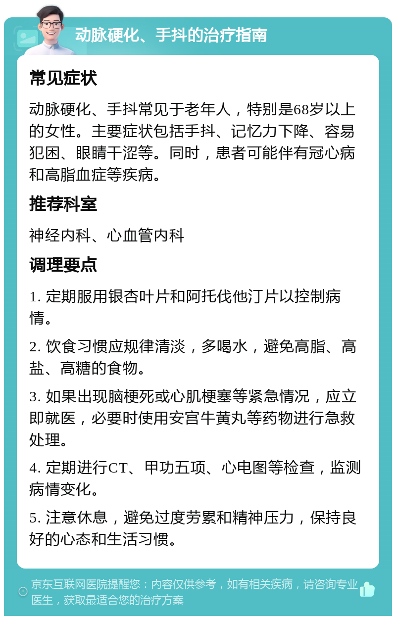 动脉硬化、手抖的治疗指南 常见症状 动脉硬化、手抖常见于老年人，特别是68岁以上的女性。主要症状包括手抖、记忆力下降、容易犯困、眼睛干涩等。同时，患者可能伴有冠心病和高脂血症等疾病。 推荐科室 神经内科、心血管内科 调理要点 1. 定期服用银杏叶片和阿托伐他汀片以控制病情。 2. 饮食习惯应规律清淡，多喝水，避免高脂、高盐、高糖的食物。 3. 如果出现脑梗死或心肌梗塞等紧急情况，应立即就医，必要时使用安宫牛黄丸等药物进行急救处理。 4. 定期进行CT、甲功五项、心电图等检查，监测病情变化。 5. 注意休息，避免过度劳累和精神压力，保持良好的心态和生活习惯。