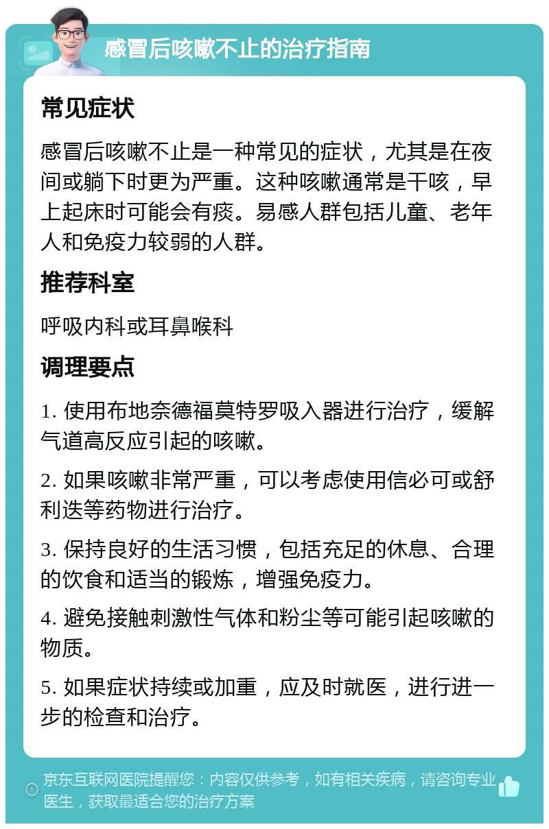 感冒后咳嗽不止的治疗指南 常见症状 感冒后咳嗽不止是一种常见的症状，尤其是在夜间或躺下时更为严重。这种咳嗽通常是干咳，早上起床时可能会有痰。易感人群包括儿童、老年人和免疫力较弱的人群。 推荐科室 呼吸内科或耳鼻喉科 调理要点 1. 使用布地奈德福莫特罗吸入器进行治疗，缓解气道高反应引起的咳嗽。 2. 如果咳嗽非常严重，可以考虑使用信必可或舒利迭等药物进行治疗。 3. 保持良好的生活习惯，包括充足的休息、合理的饮食和适当的锻炼，增强免疫力。 4. 避免接触刺激性气体和粉尘等可能引起咳嗽的物质。 5. 如果症状持续或加重，应及时就医，进行进一步的检查和治疗。