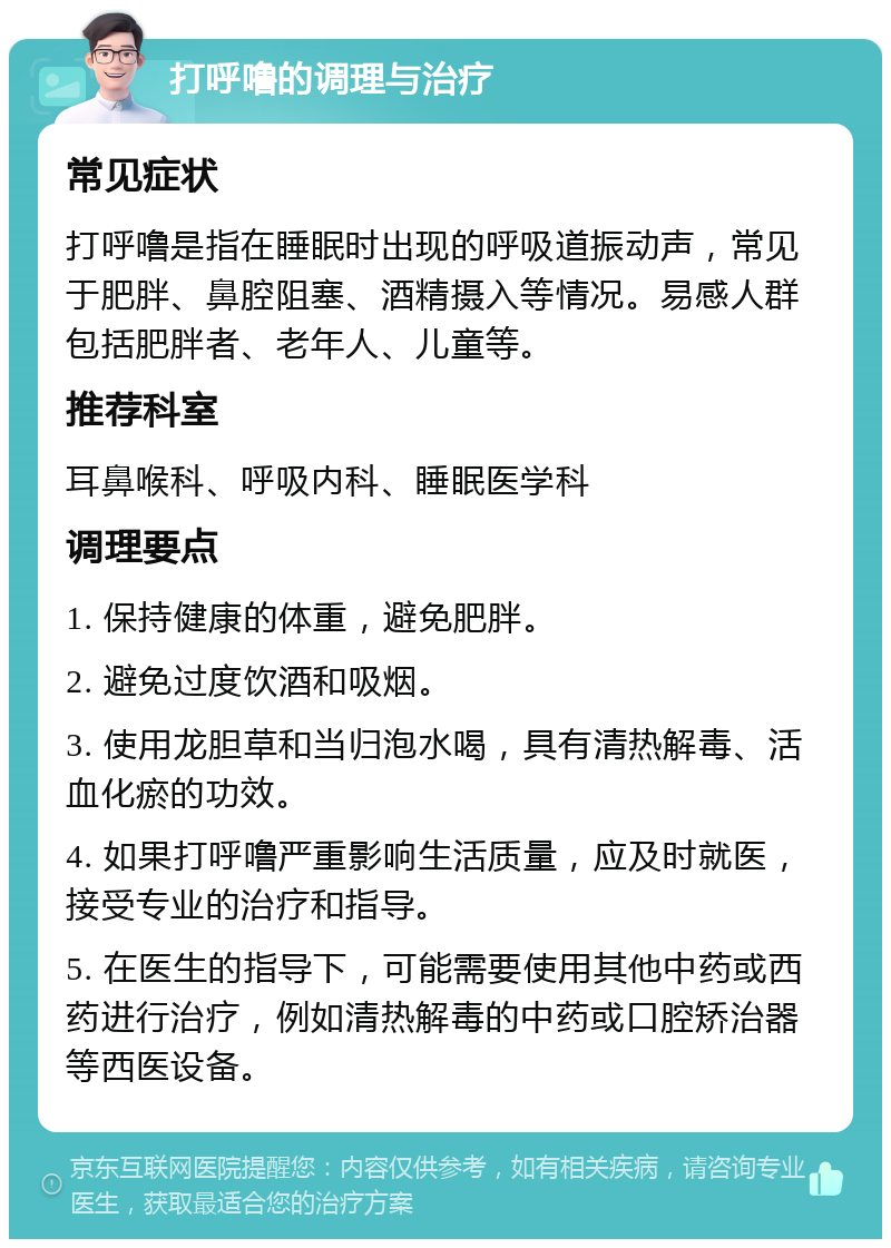 打呼噜的调理与治疗 常见症状 打呼噜是指在睡眠时出现的呼吸道振动声，常见于肥胖、鼻腔阻塞、酒精摄入等情况。易感人群包括肥胖者、老年人、儿童等。 推荐科室 耳鼻喉科、呼吸内科、睡眠医学科 调理要点 1. 保持健康的体重，避免肥胖。 2. 避免过度饮酒和吸烟。 3. 使用龙胆草和当归泡水喝，具有清热解毒、活血化瘀的功效。 4. 如果打呼噜严重影响生活质量，应及时就医，接受专业的治疗和指导。 5. 在医生的指导下，可能需要使用其他中药或西药进行治疗，例如清热解毒的中药或口腔矫治器等西医设备。