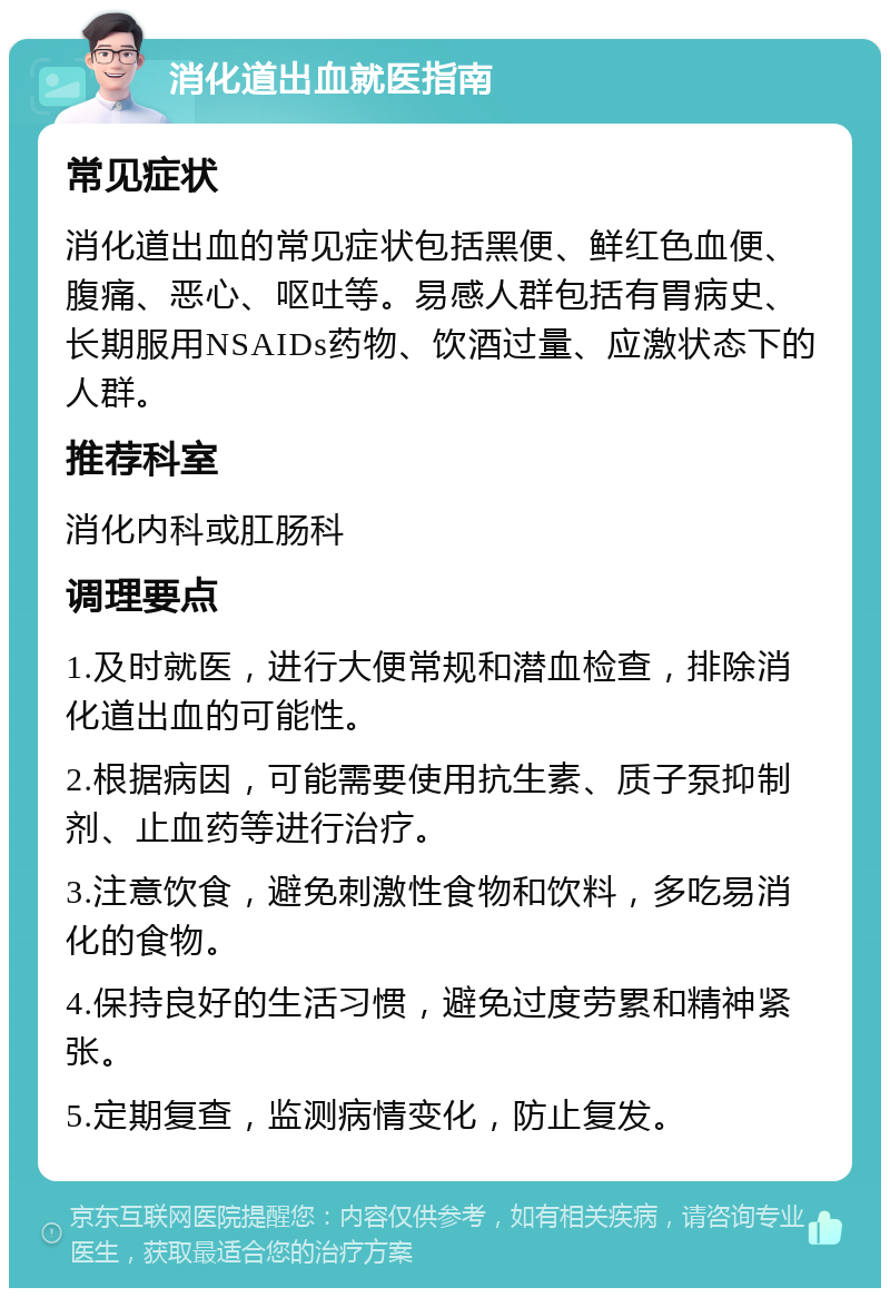 消化道出血就医指南 常见症状 消化道出血的常见症状包括黑便、鲜红色血便、腹痛、恶心、呕吐等。易感人群包括有胃病史、长期服用NSAIDs药物、饮酒过量、应激状态下的人群。 推荐科室 消化内科或肛肠科 调理要点 1.及时就医，进行大便常规和潜血检查，排除消化道出血的可能性。 2.根据病因，可能需要使用抗生素、质子泵抑制剂、止血药等进行治疗。 3.注意饮食，避免刺激性食物和饮料，多吃易消化的食物。 4.保持良好的生活习惯，避免过度劳累和精神紧张。 5.定期复查，监测病情变化，防止复发。