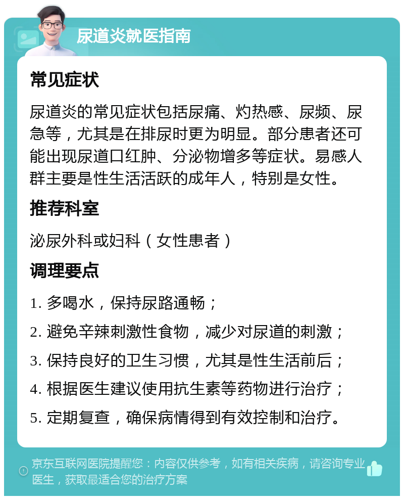 尿道炎就医指南 常见症状 尿道炎的常见症状包括尿痛、灼热感、尿频、尿急等，尤其是在排尿时更为明显。部分患者还可能出现尿道口红肿、分泌物增多等症状。易感人群主要是性生活活跃的成年人，特别是女性。 推荐科室 泌尿外科或妇科（女性患者） 调理要点 1. 多喝水，保持尿路通畅； 2. 避免辛辣刺激性食物，减少对尿道的刺激； 3. 保持良好的卫生习惯，尤其是性生活前后； 4. 根据医生建议使用抗生素等药物进行治疗； 5. 定期复查，确保病情得到有效控制和治疗。