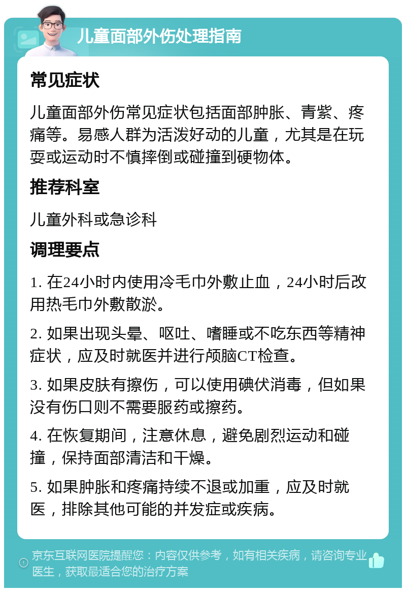 儿童面部外伤处理指南 常见症状 儿童面部外伤常见症状包括面部肿胀、青紫、疼痛等。易感人群为活泼好动的儿童，尤其是在玩耍或运动时不慎摔倒或碰撞到硬物体。 推荐科室 儿童外科或急诊科 调理要点 1. 在24小时内使用冷毛巾外敷止血，24小时后改用热毛巾外敷散淤。 2. 如果出现头晕、呕吐、嗜睡或不吃东西等精神症状，应及时就医并进行颅脑CT检查。 3. 如果皮肤有擦伤，可以使用碘伏消毒，但如果没有伤口则不需要服药或擦药。 4. 在恢复期间，注意休息，避免剧烈运动和碰撞，保持面部清洁和干燥。 5. 如果肿胀和疼痛持续不退或加重，应及时就医，排除其他可能的并发症或疾病。