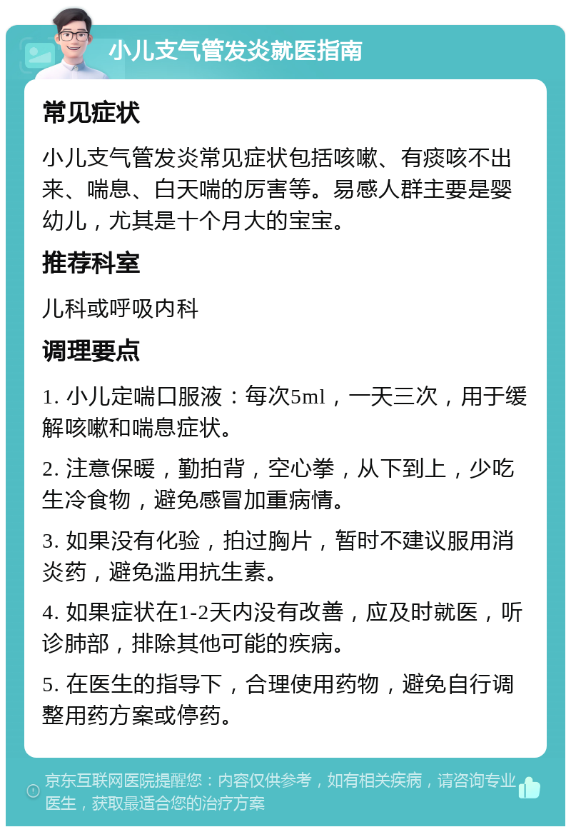 小儿支气管发炎就医指南 常见症状 小儿支气管发炎常见症状包括咳嗽、有痰咳不出来、喘息、白天喘的厉害等。易感人群主要是婴幼儿，尤其是十个月大的宝宝。 推荐科室 儿科或呼吸内科 调理要点 1. 小儿定喘口服液：每次5ml，一天三次，用于缓解咳嗽和喘息症状。 2. 注意保暖，勤拍背，空心拳，从下到上，少吃生冷食物，避免感冒加重病情。 3. 如果没有化验，拍过胸片，暂时不建议服用消炎药，避免滥用抗生素。 4. 如果症状在1-2天内没有改善，应及时就医，听诊肺部，排除其他可能的疾病。 5. 在医生的指导下，合理使用药物，避免自行调整用药方案或停药。