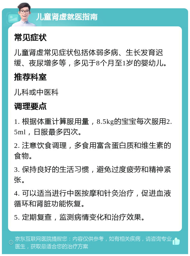 儿童肾虚就医指南 常见症状 儿童肾虚常见症状包括体弱多病、生长发育迟缓、夜尿增多等，多见于8个月至1岁的婴幼儿。 推荐科室 儿科或中医科 调理要点 1. 根据体重计算服用量，8.5kg的宝宝每次服用2.5ml，日服最多四次。 2. 注意饮食调理，多食用富含蛋白质和维生素的食物。 3. 保持良好的生活习惯，避免过度疲劳和精神紧张。 4. 可以适当进行中医按摩和针灸治疗，促进血液循环和肾脏功能恢复。 5. 定期复查，监测病情变化和治疗效果。