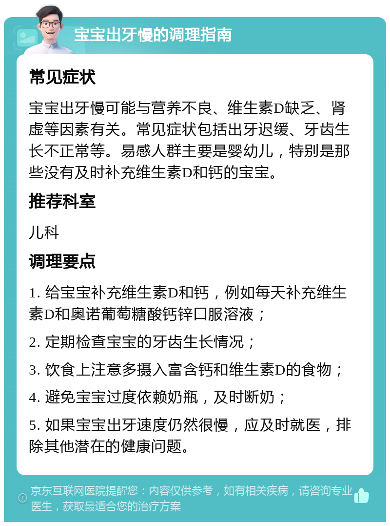 宝宝出牙慢的调理指南 常见症状 宝宝出牙慢可能与营养不良、维生素D缺乏、肾虚等因素有关。常见症状包括出牙迟缓、牙齿生长不正常等。易感人群主要是婴幼儿，特别是那些没有及时补充维生素D和钙的宝宝。 推荐科室 儿科 调理要点 1. 给宝宝补充维生素D和钙，例如每天补充维生素D和奥诺葡萄糖酸钙锌口服溶液； 2. 定期检查宝宝的牙齿生长情况； 3. 饮食上注意多摄入富含钙和维生素D的食物； 4. 避免宝宝过度依赖奶瓶，及时断奶； 5. 如果宝宝出牙速度仍然很慢，应及时就医，排除其他潜在的健康问题。