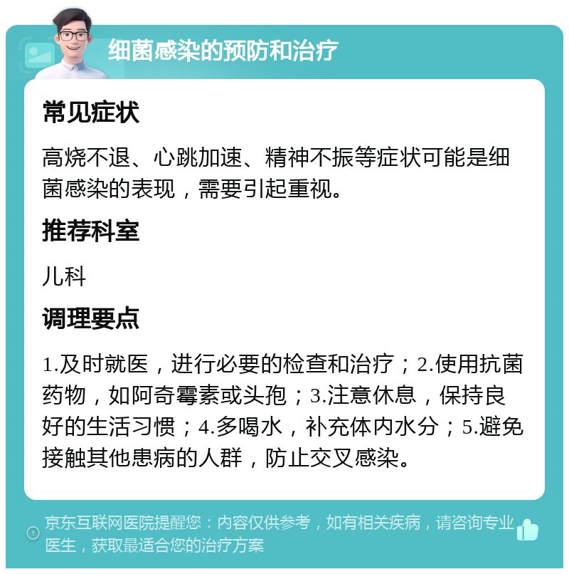 细菌感染的预防和治疗 常见症状 高烧不退、心跳加速、精神不振等症状可能是细菌感染的表现，需要引起重视。 推荐科室 儿科 调理要点 1.及时就医，进行必要的检查和治疗；2.使用抗菌药物，如阿奇霉素或头孢；3.注意休息，保持良好的生活习惯；4.多喝水，补充体内水分；5.避免接触其他患病的人群，防止交叉感染。