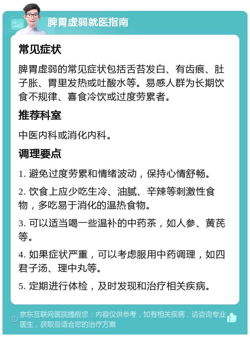 脾胃虚弱就医指南 常见症状 脾胃虚弱的常见症状包括舌苔发白、有齿痕、肚子胀、胃里发热或吐酸水等。易感人群为长期饮食不规律、喜食冷饮或过度劳累者。 推荐科室 中医内科或消化内科。 调理要点 1. 避免过度劳累和情绪波动，保持心情舒畅。 2. 饮食上应少吃生冷、油腻、辛辣等刺激性食物，多吃易于消化的温热食物。 3. 可以适当喝一些温补的中药茶，如人参、黄芪等。 4. 如果症状严重，可以考虑服用中药调理，如四君子汤、理中丸等。 5. 定期进行体检，及时发现和治疗相关疾病。