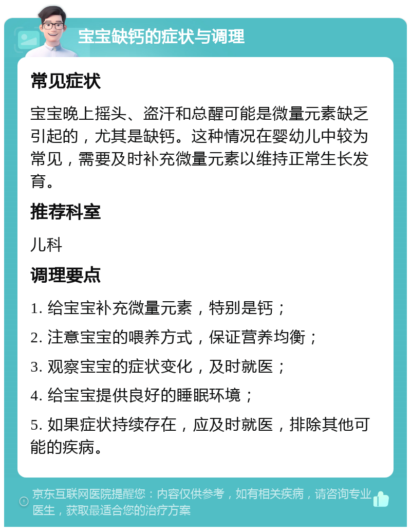 宝宝缺钙的症状与调理 常见症状 宝宝晚上摇头、盗汗和总醒可能是微量元素缺乏引起的，尤其是缺钙。这种情况在婴幼儿中较为常见，需要及时补充微量元素以维持正常生长发育。 推荐科室 儿科 调理要点 1. 给宝宝补充微量元素，特别是钙； 2. 注意宝宝的喂养方式，保证营养均衡； 3. 观察宝宝的症状变化，及时就医； 4. 给宝宝提供良好的睡眠环境； 5. 如果症状持续存在，应及时就医，排除其他可能的疾病。