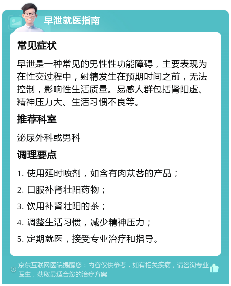 早泄就医指南 常见症状 早泄是一种常见的男性性功能障碍，主要表现为在性交过程中，射精发生在预期时间之前，无法控制，影响性生活质量。易感人群包括肾阳虚、精神压力大、生活习惯不良等。 推荐科室 泌尿外科或男科 调理要点 1. 使用延时喷剂，如含有肉苁蓉的产品； 2. 口服补肾壮阳药物； 3. 饮用补肾壮阳的茶； 4. 调整生活习惯，减少精神压力； 5. 定期就医，接受专业治疗和指导。